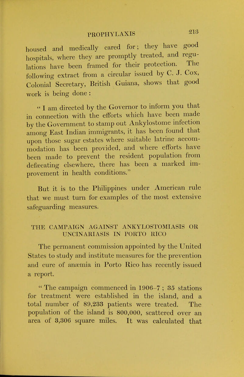 housed and medically cared for; they have good hospitals, where they are promptly treated, and regu- lations have been framed for their protection. The following extract from a circular issued by C. J. Cox, Colonial Secretary, British Guiana, shows that good work is being done :  I am directed by the Governor to inform you that in connection with the efforts which have been made by the Government to stamp out Ankylostome infection among East Indian immigrants, it has been found that upon those sugar estates where suitable latrine accom- modation has been provided, and where efforts have been made to prevent the resident population from defecating elsewhere, there has been a marked im- provement in health conditions. But it is to the Philippines under American rule that we must turn for examples of the most extensive safeguarding measures. THE CAMPAIGN AGAINST ANKYLOSTOMIASIS OR UNCINARIASIS IN PORTO RICO The permanent commission appointed by the United States to study and institute measures for the prevention and cure of anemia in Porto Rico has recently issued a report.  The campaign commenced in 1906-7 ; 35 stations for treatment were established in the island, and a total number of 89,233 patients were treated. The population of the island is 800,000, scattered over an area of 3,306 square miles. It was calculated that