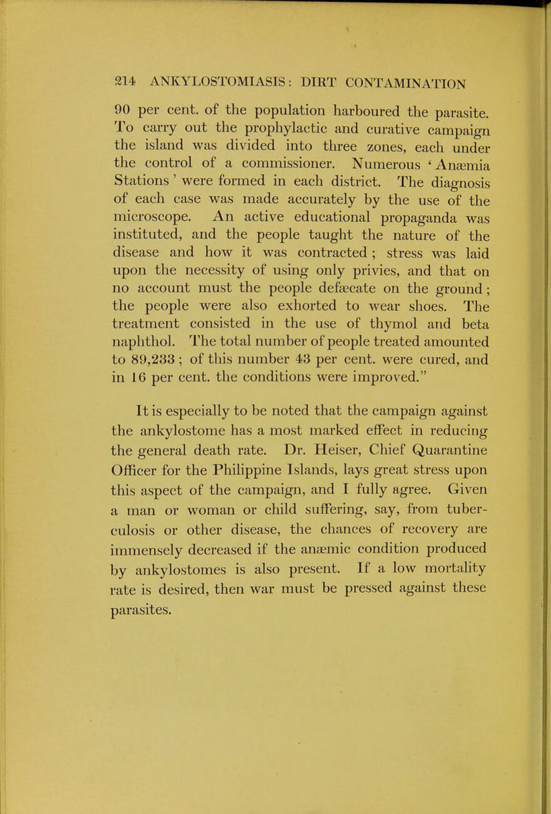 90 per cent, of the population harboured the parasite. To carry out the prophylactic and curative campaign the island was divided into three zones, each under the control of a commissioner. Numerous 'Anaemia Stations ' were formed in each district. The diagnosis of each case was made accurately by the use of the microscope. An active educational propaganda was instituted, and the people taught the nature of the disease and how it was contracted ; stress was laid upon the necessity of using only privies, and that on no account must the people defalcate on the ground; the people were also exhorted to wear shoes. The treatment consisted in the use of thymol and beta naphthol. The total number of people treated amounted to 89,233 ; of this number 43 per cent, were cured, and in 16 per cent, the conditions were improved. It is especially to be noted that the campaign against the ankylostome has a most marked effect in reducing the general death rate. Dr. Heiser, Chief Quarantine Officer for the Philippine Islands, lays great stress upon this aspect of the campaign, and I fully agree. Given a man or woman or child suffering, say, from tuber- culosis or other disease, the chances of recovery are immensely decreased if the anaemic condition produced by ankylostomes is also present. If a low mortality rate is desired, then war must be pressed against these parasites.