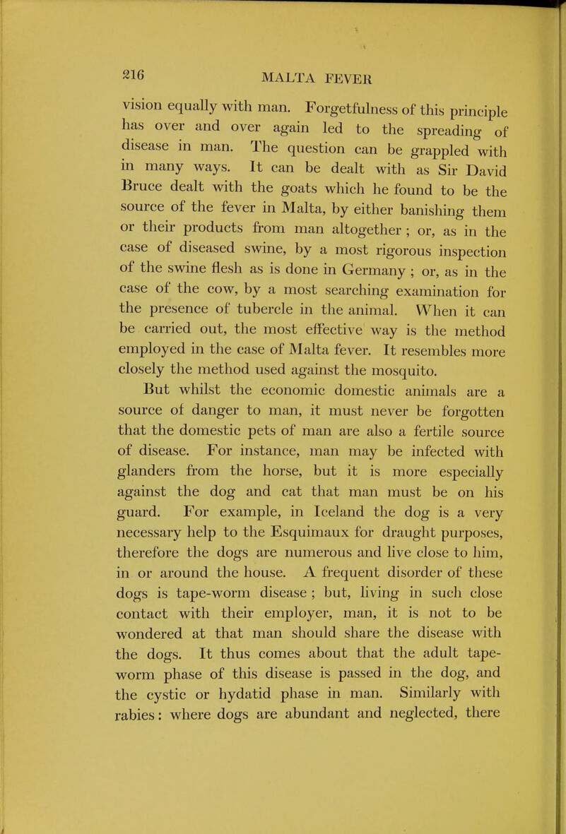 vision equally with man. Forgetfulness of this principle has over and over again led to the spreading of disease in man. The question can be grappled with in many ways. It can be dealt with as Sir David Bruce dealt with the goats which he found to be the source of the fever in Malta, by either banishing them or their products from man altogether ; or, as in the case of diseased swine, by a most rigorous inspection of the swine flesh as is done in Germany ; or, as in the case of the cow, by a most searching examination for the presence of tubercle in the animal. When it can be carried out, the most effective way is the method employed in the case of Malta fever. It resembles more closely the method used against the mosquito. But whilst the economic domestic animals are a source of danger to man, it must never be forgotten that the domestic pets of man are also a fertile source of disease. For instance, man may be infected with glanders from the horse, but it is more especially against the dog and cat that man must be on his guard. For example, in Iceland the dog is a very necessary help to the Esquimaux for draught purposes, therefore the dogs are numerous and live close to him, in or around the house. A frequent disorder of these dogs is tape-worm disease ; but, living in such close contact with their employer, man, it is not to be wondered at that man should share the disease with the dogs. It thus comes about that the adult tape- worm phase of this disease is passed in the dog, and the cystic or hydatid phase in man. Similarly with rabies: where dogs are abundant and neglected, there