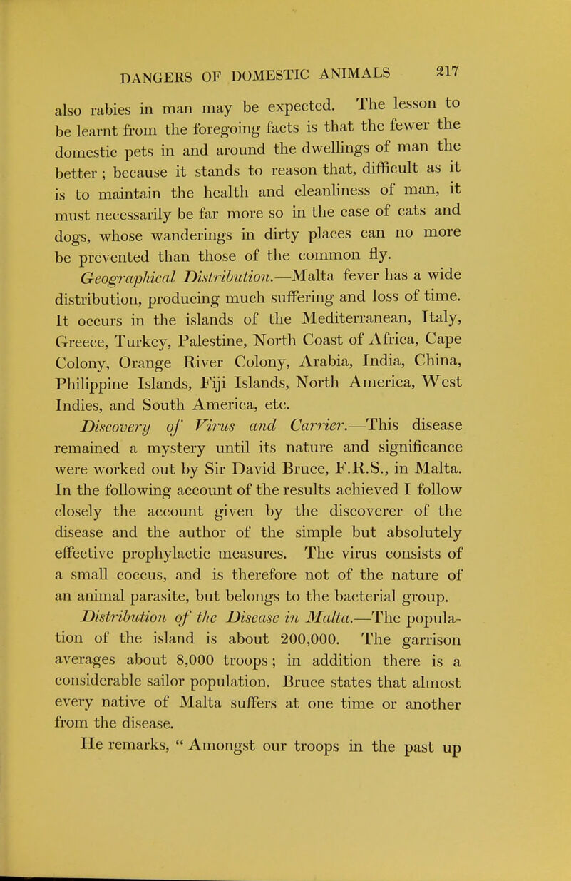 also rabies in man may be expected. The lesson to be learnt from the foregoing facts is that the fewer the domestic pets in and around the dwellings of man the better ; because it stands to reason that, difficult as it is to maintain the health and cleanliness of man, it must necessarily be far more so in the case of cats and dogs, whose wanderings in dirty places can no more be prevented than those of the common fly. Geographical Distribution.—Malta fever has a wide distribution, producing much suffering and loss of time. It occurs in the islands of the Mediterranean, Italy, Greece, Turkey, Palestine, North Coast of Africa, Cape Colony, Orange River Colony, Arabia, India, China, Philippine Islands, Fiji Islands, North America, West Indies, and South America, etc. Discovery of Virus and Carrier.—This disease remained a mystery until its nature and significance were worked out by Sir David Bruce, F.R.S., in Malta. In the following account of the results achieved I follow closely the account given by the discoverer of the disease and the author of the simple but absolutely effective prophylactic measures. The virus consists of a small coccus, and is therefore not of the nature of an animal parasite, but belongs to the bacterial group. Distribution of the Disease in Malta.—The popula- tion of the island is about 200,000. The garrison averages about 8,000 troops; in addition there is a considerable sailor population. Bruce states that almost every native of Malta suffers at one time or another from the disease. He remarks,  Amongst our troops in the past up
