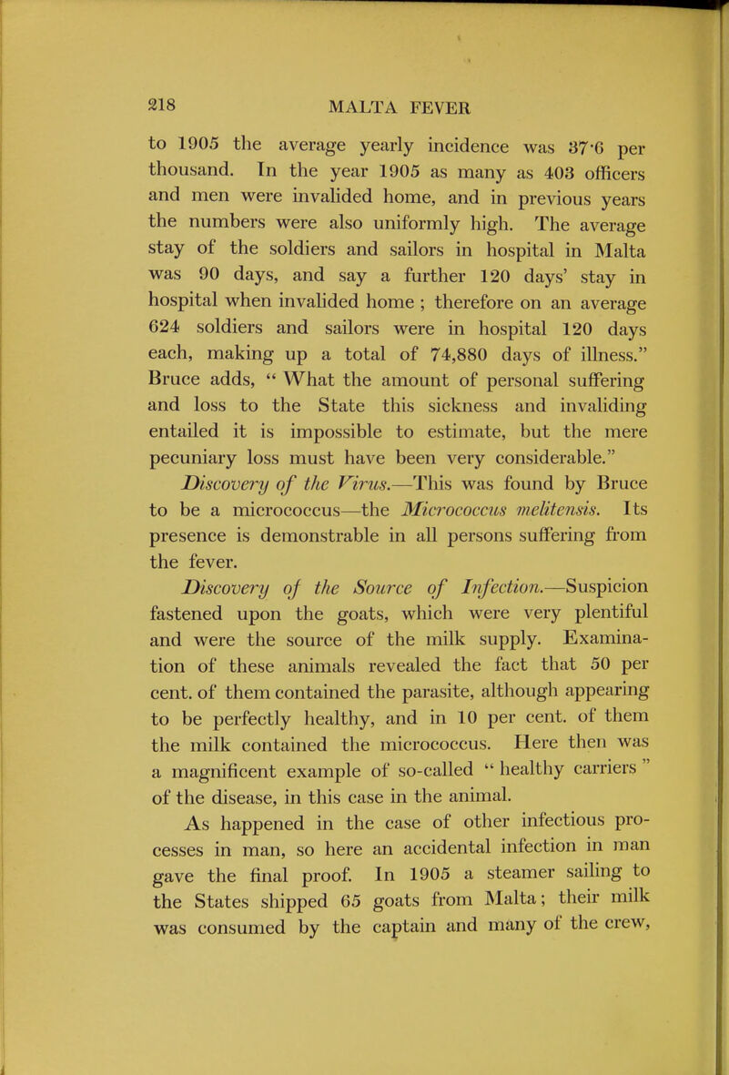 to 1905 the average yearly incidence was 37*6 per thousand. In the year 1905 as many as 403 officers and men were invalided home, and in previous years the numbers were also uniformly high. The average stay of the soldiers and sailors in hospital in Malta was 90 days, and say a further 120 days' stay in hospital when invalided home ; therefore on an average 624 soldiers and sailors were in hospital 120 days each, making up a total of 74,880 days of illness. Bruce adds,  What the amount of personal suffering and loss to the State this sickness and invaliding entailed it is impossible to estimate, but the mere pecuniary loss must have been very considerable. Discovery of the Virus.—This was found by Bruce to be a micrococcus—the Micrococcus melitensis. Its presence is demonstrable in all persons suffering from the fever. Discovery of the Source of Infection.—Suspicion fastened upon the goats, which were very plentiful and were the source of the milk supply. Examina- tion of these animals revealed the fact that 50 per cent, of them contained the parasite, although appearing to be perfectly healthy, and in 10 per cent, of them the milk contained the micrococcus. Here then was a magnificent example of so-called  healthy carriers  of the disease, in this case in the animal. As happened in the case of other infectious pro- cesses in man, so here an accidental infection in man gave the final proof. In 1905 a steamer sailing to the States shipped 65 goats from Malta; their milk was consumed by the captain and many of the crew,