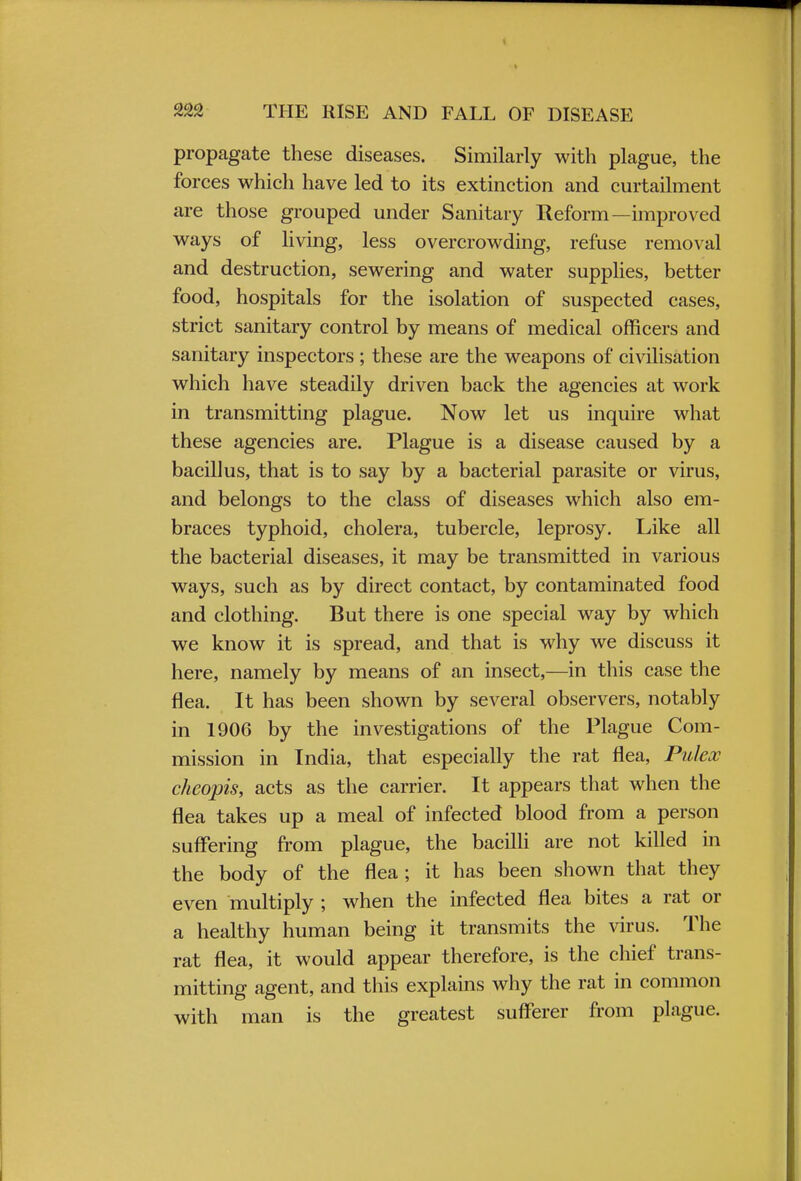 propagate these diseases. Similarly with plague, the forces which have led to its extinction and curtailment are those grouped under Sanitary Reform—improved ways of living, less overcrowding, refuse removal and destruction, sewering and water supplies, better food, hospitals for the isolation of suspected cases, strict sanitary control by means of medical officers and sanitary inspectors ; these are the weapons of civilisation which have steadily driven back the agencies at work in transmitting plague. Now let us inquire what these agencies are. Plague is a disease caused by a bacillus, that is to say by a bacterial parasite or virus, and belongs to the class of diseases which also em- braces typhoid, cholera, tubercle, leprosy. Like all the bacterial diseases, it may be transmitted in various ways, such as by direct contact, by contaminated food and clothing. But there is one special way by which we know it is spread, and that is why we discuss it here, namely by means of an insect,—in this case the flea. It has been shown by several observers, notably in 1906 by the investigations of the Plague Com- mission in India, that especially the rat flea, Pulex cheopis, acts as the carrier. It appears that when the flea takes up a meal of infected blood from a person suffering from plague, the bacilli are not killed in the body of the flea ; it has been shown that they even multiply ; when the infected flea bites a rat or a healthy human being it transmits the virus. The rat flea, it would appear therefore, is the chief trans- mitting agent, and this explains why the rat in common with man is the greatest sufferer from plague.
