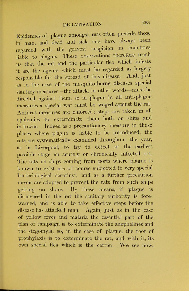 DERATISATION Epidemics of plague amongst rats often precede those in man, and dead and sick rats have always been regarded with the gravest suspicion in countries liable to plague.' These observations therefore teach us that the rat and the particular flea which infests it are the agents which must be regarded as largely responsible for the spread of this disease. And, just as in the case of the mosquito-borne diseases special sanitary measures—the attack, in other words—must be directed against them, so in plague in all anti-plague measures a special war must be waged against the rat. Anti-rat measures are enforced; steps are taken in all epidemics to exterminate them both on ships and in towns. Indeed as a precautionary measure in those places where plague is liable to be introduced, the rats are systematically examined throughout the year, as in Liverpool, to try to detect at the earliest possible stage an acutely or chronically infected rat. The rats on ships coming from ports where plague is known to exist are of course subjected to very special bacteriological scrutiny ; and as a further precaution means are adopted to prevent the rats from such ships getting on shore. By these means, if plague is discovered in the rat the sanitary authority is fore- warned, and is able to take effective steps before the disease has attacked man. Again, just as in the case of yellow fever and malaria the essential part of the plan of campaign is to exterminate the anophelines and the stegomyia, so, in the case of plague, the root of prophylaxis is to exterminate the rat, and with it, its own special flea which is the carrier. We see now,