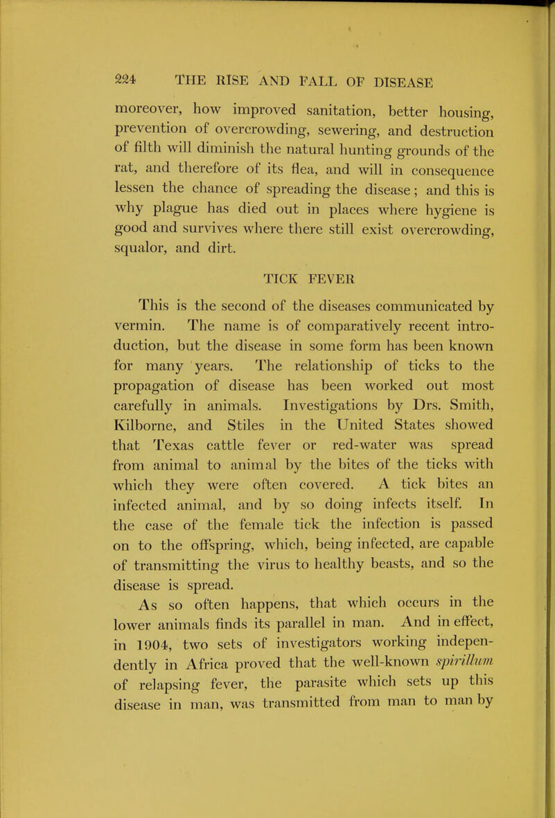 moreover, how improved sanitation, better housing, prevention of overcrowding, sewering, and destruction of filth will diminish the natural hunting grounds of the rat, and therefore of its flea, and will in consequence lessen the chance of spreading the disease; and this is why plague has died out in places where hygiene is good and survives where there still exist overcrowding, squalor, and dirt. TICK FEVER This is the second of the diseases communicated by vermin. The name is of comparatively recent intro- duction, but the disease in some form has been known for many years. The relationship of ticks to the propagation of disease has been worked out most carefully in animals. Investigations by Drs. Smith, Kilborne, and Stiles in the United States showed that Texas cattle fever or red-water was spread from animal to animal by the bites of the ticks with which they were often covered. A tick bites an infected animal, and by so doing infects itself. In the case of the female tick the infection is passed on to the offspring, which, being infected, are capable of transmitting the virus to healthy beasts, and so the disease is spread. As so often happens, that which occurs in the lower animals finds its parallel in man. And in effect, in 1904, two sets of investigators working indepen- dently in Africa proved that the well-known spirillum of relapsing fever, the parasite which sets up this disease in man, was transmitted from man to man by