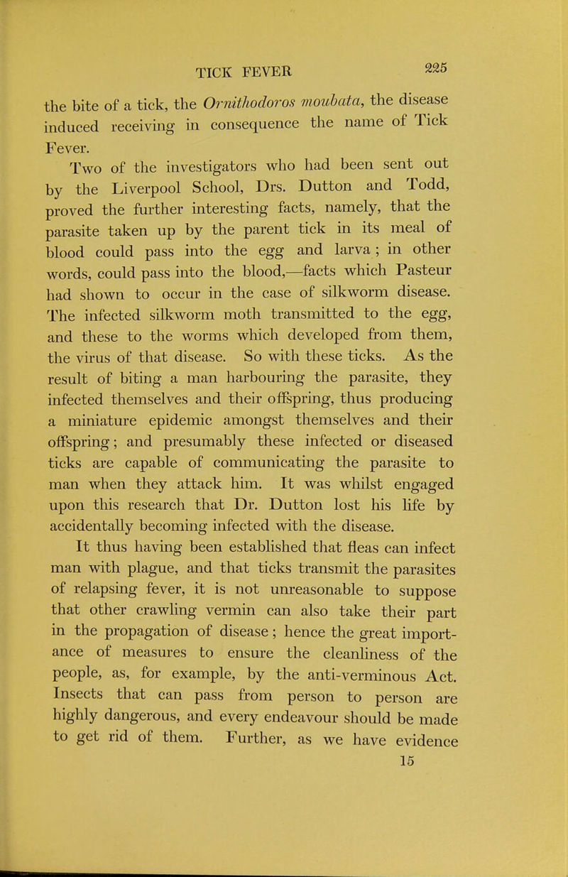TICK FEVER ™5 the bite of a tick, the Ornithodoros moubata, the disease induced receiving in consequence the name of Tick Fever. Two of the investigators who had been sent out by the Liverpool School, Drs. Dutton and Todd, proved the further interesting facts, namely, that the parasite taken up by the parent tick in its meal of blood could pass into the egg and larva; in other words, could pass into the blood,—facts which Pasteur had shown to occur in the case of silkworm disease. The infected silkworm moth transmitted to the egg, and these to the worms which developed from them, the virus of that disease. So with these ticks. As the result of biting a man harbouring the parasite, they infected themselves and their offspring, thus producing a miniature epidemic amongst themselves and their offspring; and presumably these infected or diseased ticks are capable of communicating the parasite to man when they attack him. It was whilst engaged upon this research that Dr. Dutton lost his life by accidentally becoming infected with the disease. It thus having been established that fleas can infect man with plague, and that ticks transmit the parasites of relapsing fever, it is not unreasonable to suppose that other crawling vermin can also take their part in the propagation of disease; hence the great import- ance of measures to ensure the cleanliness of the people, as, for example, by the anti-verminous Act. Insects that can pass from person to person are highly dangerous, and every endeavour should be made to get rid of them. Further, as we have evidence 15