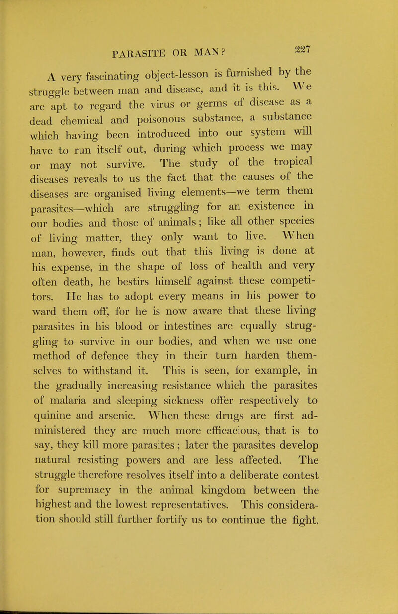 PARASITE OR MAN? A very fascinating object-lesson is furnished by the struggle between man and disease, and it is this. We are apt to regard the virus or germs of disease as a dead chemical and poisonous substance, a substance which having been introduced into our system will have to run itself out, during which process we may or may not survive. The study of the tropical diseases reveals to us the fact that the causes of the diseases are organised living elements—we term them parasites—which are struggling for an existence in our bodies and those of animals; like all other species of living matter, they only want to live. When man, however, finds out that this living is done at his expense, in the shape of loss of health and very often death, he bestirs himself against these competi- tors. He has to adopt every means in his power to ward them off, for he is now aware that these living parasites in his blood or intestines are equally strug- gling to survive in our bodies, and when we use one method of defence they in their turn harden them- selves to withstand it. This is seen, for example, in the gradually increasing resistance which the parasites of malaria and sleeping sickness offer respectively to quinine and arsenic. When these drugs are first ad- ministered they are much more efficacious, that is to say, they kill more parasites; later the parasites develop natural resisting powers and are less affected. The struggle therefore resolves itself into a deliberate contest for supremacy in the animal kingdom between the highest and the lowest representatives. This considera- tion should still further fortify us to continue the fight.