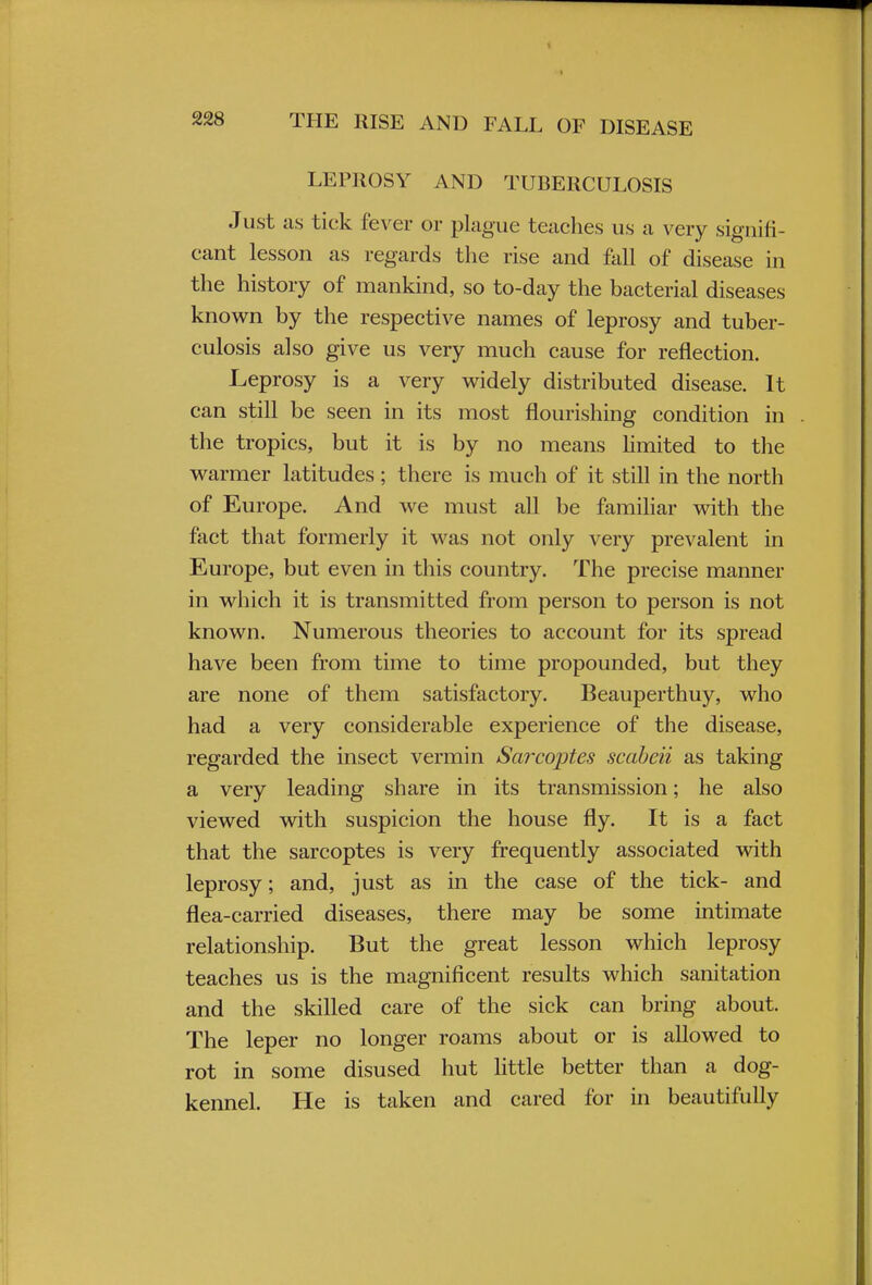 LEPROSY AND TUBERCULOSIS Just as tick fever or plague teaches us a very signifi- cant lesson as regards the rise and fall of disease in the history of mankind, so to-day the bacterial diseases known by the respective names of leprosy and tuber- culosis also give us very much cause for reflection. Leprosy is a very widely distributed disease. It can still be seen in its most flourishing condition in the tropics, but it is by no means limited to the warmer latitudes; there is much of it still in the north of Europe. And we must all be familiar with the fact that formerly it was not only very prevalent in Europe, but even in this country. The precise manner in which it is transmitted from person to person is not known. Numerous theories to account for its spread have been from time to time propounded, but they are none of them satisfactory. Beauperthuy, who had a very considerable experience of the disease, regarded the insect vermin Sarcoptes scabeii as taking a very leading share in its transmission; he also viewed with suspicion the house fly. It is a fact that the sarcoptes is very frequently associated with leprosy; and, just as in the case of the tick- and flea-carried diseases, there may be some intimate relationship. But the great lesson which leprosy teaches us is the magnificent results which sanitation and the skilled care of the sick can bring about. The leper no longer roams about or is allowed to rot in some disused hut little better than a dog- kennel. He is taken and cared for in beautifully