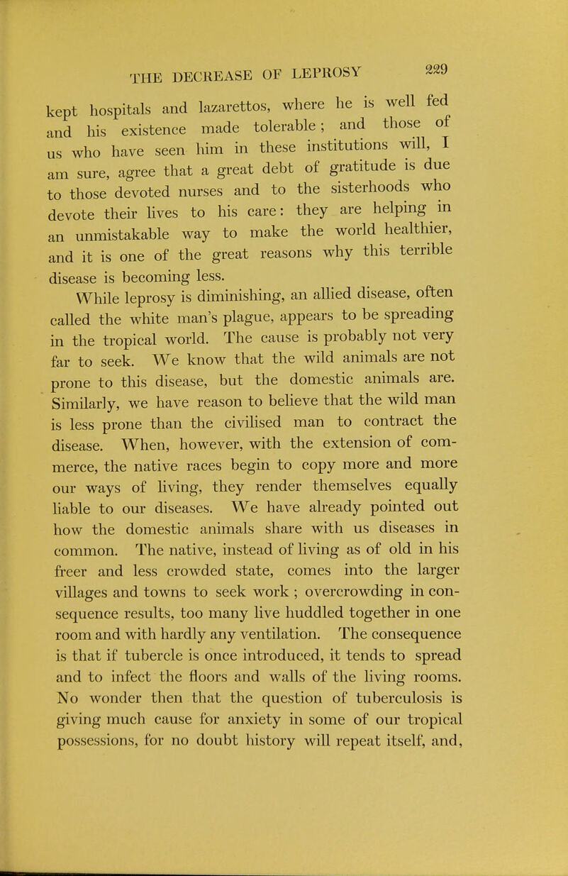 kept hospitals and lazarettos, where he is well fed and his existence made tolerable; and those of us who have seen him in these institutions will, I am sure, agree that a great debt of gratitude is due to those devoted nurses and to the sisterhoods who devote their lives to his care: they are helping in an unmistakable way to make the world healthier, and it is one of the great reasons why this terrible disease is becoming less. While leprosy is diminishing, an allied disease, often called the white man's plague, appears to be spreading in the tropical world. The cause is probably not very far to seek. We know that the wild animals are not prone to this disease, but the domestic animals are. Similarly, we have reason to believe that the wild man is less prone than the civilised man to contract the disease. When, however, with the extension of com- merce, the native races begin to copy more and more our ways of living, they render themselves equally liable to our diseases. We have already pointed out how the domestic animals share with us diseases in common. The native, instead of living as of old in his freer and less crowded state, comes into the larger villages and towns to seek work ; overcrowding in con- sequence results, too many live huddled together in one room and with hardly any ventilation. The consequence is that if tubercle is once introduced, it tends to spread and to infect the floors and walls of the living rooms. No wonder then that the question of tuberculosis is giving much cause for anxiety in some of our tropical possessions, for no doubt history will repeat itself, and,