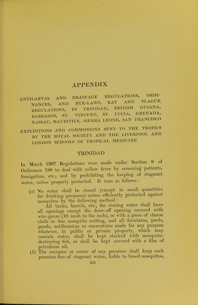 APPENDIX ANTILARVAL AND DRAINAGE REGULATIONS ORDI- NANCES, AND BYE-LAWS, RAT AND PLAGUE REGULATION S, IN TRINIDAD, BRITISH GUIANA, BARBADOS, ST. VINCENT, ST. LUCIA, GRENADA, NASSAU, MAURITIUS, SIERRA LEONE, SAN FRANCISCO EXPEDITIONS AND COMMISSIONS SENT TO THE TROPICS BY THE ROYAL SOCIETY AND THE LIVERPOOL AND LONDON SCHOOLS OF TROPICAL MEDICINE TRINIDAD In March 1907 Regulations were made under Section 8 of Ordinance 188 to deal with yellow fever by screening patients, fumigation, etc., and by prohibiting the keeping of stagnant water, unless properly protected. It runs as follows: (a) No water shall be stored (except in small quantities for drinking purposes) unless efficiently protected against mosquitos by the following method : All tanks, barrels, etc., for storing water shall have all openings except the draw-off opening covered with wire-gauze (18 mesh to the inch), or with a piece of cheese cloth or fine mosquito netting, and all fountains, pools, ponds, antiformicas or excavations made for any purpose whatever, in public or private property, which may contain water, shall be kept stocked with mosquito- destroying fish, or shall be kept covered with a film of petroleum oil. (b) The occupier or owner of any premises shall keep such premises free of stagnant water, liable to breed mosquitos,