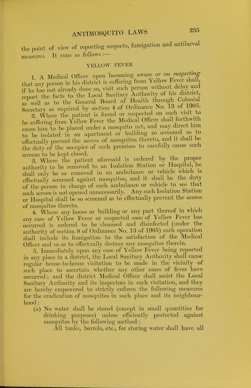 the point of view of reporting suspects, fumigation and antilarval measures. It runs as follows :— YELLOW FEVER 1 A Medical Officer upon becoming aware or on suspecting that any person in his district is suffering from Yellow Fever shall if he hi not already done so, visit such person without delay and report the facts to the Local Sanitary Authority of his district asPwell as to the General Board of Health through CoWl Secretary as required by section 4 of Ordinance No. 13 of 1905. 2 Where the patient is found or suspected on such visit to be suffering from Yellow Fever the Medical Officer shall forthwith cause him to be placed under a mosquito net, and may direct him to be isolated in an apartment or building so screened as to effectually prevent the access of mosquitos thereto, and it shall be the duty of the occupier of such premises to carefully cause such screens to be kept closed. 3. Where the patient aforesaid is ordered by the proper authority to be removed to an Isolation Station or Hospital, he shall only be so removed in an ambulance or vehicle which is effectually screened against mosquitos, and it shall be the duty of the person in charge of such ambulance or vehicle to see that such screen is not opened unnecessarily. Any such Isolation Station or Hospital shall be so screened as to effectually prevent the access of mosquitos thereto. 4. Where any house or building or any part thereof m which any case of Yellow Fever or suspected case of Yellow Fever has occurred is ordered to be cleansed and disinfected (under the authority of section 8 of Ordinance No. 13 of 1905) such operation shall include its fumigation to the satisfaction of the Medical Officer and so as to effectually destroy any mosquitos therein. 5. Immediately upon any case of Yellow Fever being reported in any place in a district, the Local Sanitary Authority shall cause regular house-to-house visitation to be made in the vicinity of such place to ascertain whether any other cases of fever have occurred; and the district Medical Officer shall assist the Local Sanitary Authority and its inspectors in such visitation, and they are hereby empowered to strictly enforce the following measures for the eradication of mosquitos in such place and its neighbour- hood : (a) No water shall be stored (except in small quantities for drinking purposes) unless efficiently protected against mosquitos by the following method : All tanks, barrels, etc., for storing water shall have all
