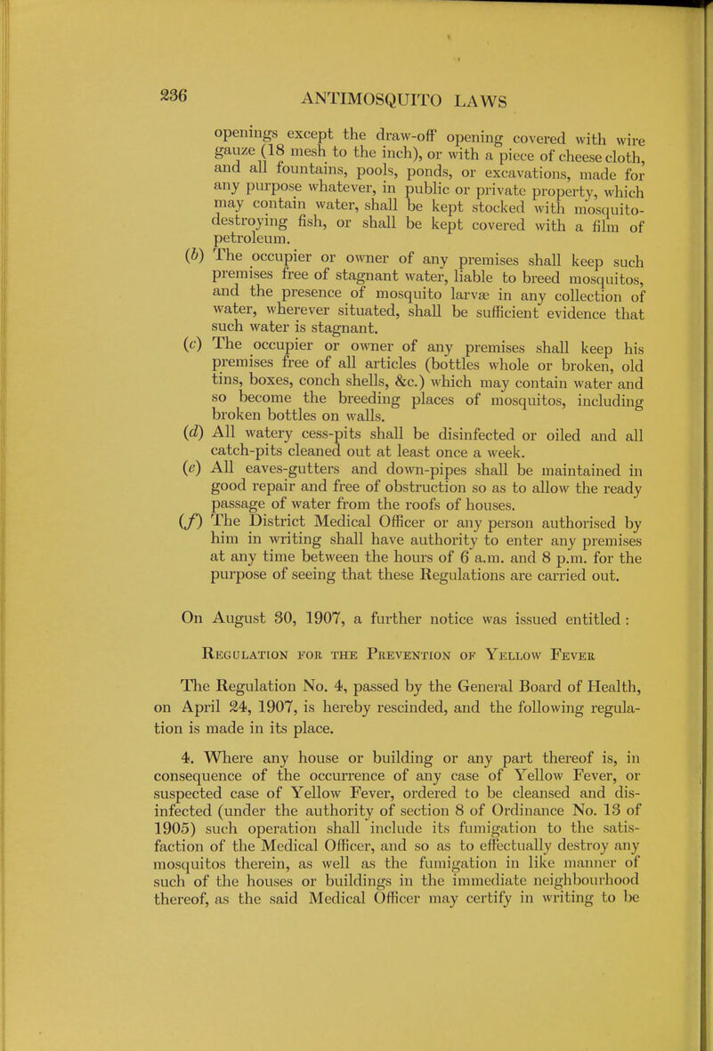 openings except the draw-ofF opening covered with wire gauze (18 mesh to the inch), or with a piece of cheese cloth, and all fountains, pools, ponds, or excavations, made for any purpose whatever, in public or private property, which may contain water, shall be kept stocked with mosquito- destroying fish, or shall be kept covered with a film of petroleum. (b) The occupier or owner of any premises shall keep such premises free of stagnant water, liable to breed mosquitos, and the presence of mosquito larvae in any collection of water, wherever situated, shall be sufficient evidence that such water is stagnant. (c) The occupier or owner of any premises shall keep his premises free of all articles (bottles whole or broken, old tins, boxes, conch shells, &c.) which may contain water and so become the breeding places of mosquitos, including broken bottles on walls. (d) All watery cess-pits shall be disinfected or oiled and all catch-pits cleaned out at least once a week. (e) All eaves-gutters and down-pipes shall be maintained in good repair and free of obstruction so as to allow the ready passage of water from the roofs of houses. (f) The District Medical Officer or any person authorised by him in writing shall have authority to enter any premises at any time between the hours of 6 a.m. and 8 p.m. for the purpose of seeing that these Regulations are carried out. On August 30, 1907, a further notice was issued entitled : Regulation for the Prevention of Yellow Fever The Regulation No. 4, passed by the General Board of Health, on April 24, 1907, is hereby rescinded, and the following regula- tion is made in its place. 4. Where any house or building or any part thereof is, in consequence of the occurrence of any case of Yellow Fever, or suspected case of Yellow Fever, ordered to be cleansed and dis- infected (under the authority of section 8 of Ordinance No. 13 of 1905) such operation shall include its fumigation to the satis- faction of the Medical Officer, and so as to effectually destroy any mosquitos therein, as well as the fumigation in like manner of such of the houses or buildings in the immediate neighbourhood thereof, as the said Medical Officer may certify in writing to be