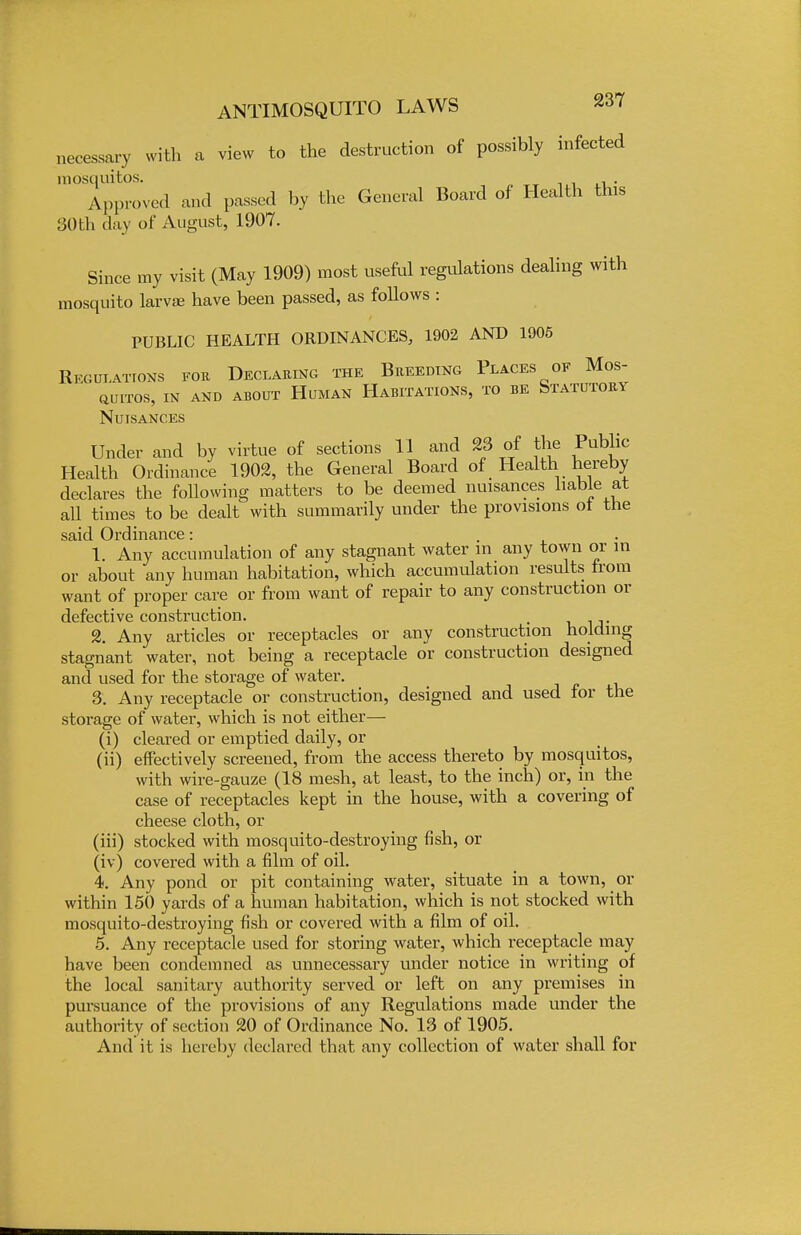 necessary with a view to the destruction of possibly infected raosquitos. . Approved and passed by the General Board of Health this 30th day of August, 1907. Since my visit (May 1909) most useful regulations dealing with mosquito larva? have been passed, as follows : PUBLIC HEALTH ORDINANCES, 1902 AND 1905 Regulations for Declaring the Breeding Places of Mos- aUITOS, IN AND ABOUT HUMAN HABITATIONS, TO BE STATUTORY Nuisances Under and by virtue of sections 11 and 23 of the Public Health Ordinance 1902, the General Board of Health hereby declares the following matters to be deemed nuisances liable at all times to be dealt with summarily under the provisions ot the said Ordinance: 1. Any accumulation of any stagnant water m any town or in or about any human habitation, which accumulation results from want of proper care or from want of repair to any construction or defective construction. , 2. Any articles or receptacles or any construction holding stagnant water, not being a receptacle or construction designed and used for the storage of water. 3. Any receptacle or construction, designed and used for the storage of water, which is not either— (i) cleared or emptied daily, or (ii) effectively screened, from the access thereto by mosquitos, with wire-gauze (18 mesh, at least, to the inch) or, in the case of receptacles kept in the house, with a covering of cheese cloth, or (iii) stocked with mosquito-destroying fish, or (iv) covered with a film of oil. 4. Any pond or pit containing water, situate in a town, or within 150 yards of a human habitation, which is not stocked with mosquito-destroying fish or covered with a film of oil. 5. Any receptacle used for storing water, which receptacle may have been condemned as unnecessary under notice in writing of the local sanitary authority served or left on any premises in pursuance of the provisions of any Regulations made under the authority of section 20 of Ordinance No. 13 of 1905. And it is hereby declared that any collection of water shall for