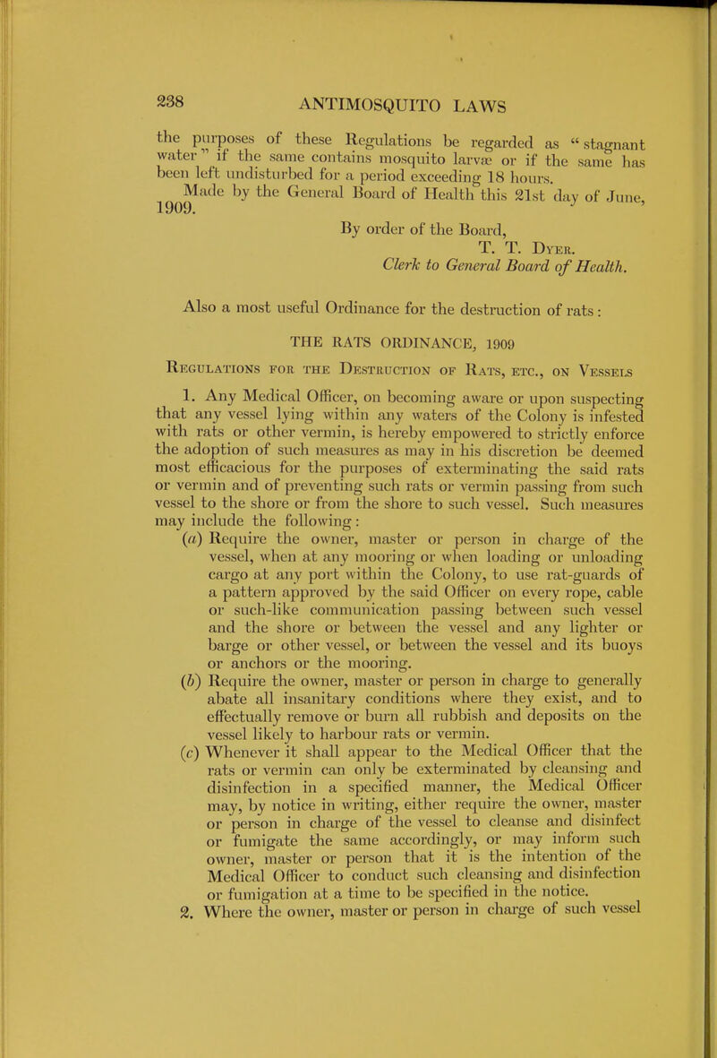 the purposes of these Regulations be regarded as stagnant water  if the same contains mosquito larvae or if the same has been left undisturbed for a period exceeding 18 horns. Made by the General Board of Health this 21st day of June, By order of the Board, T. T. Dyer. Clerk to General Board of Health. Also a most useful Ordinance for the destruction of rats: THE RATS ORDINANCE, 1909 Regulations for the Destruction of Rats, etc., on Vessels 1. Any Medical Officer, on becoming aware or upon suspecting that any vessel lying within any waters of the Colony is infested with rats or other vermin, is hereby empowered to strictly enforce the adoption of such measures as may in his discretion be deemed most efficacious for the purposes of exterminating the said rats or vermin and of preventing such rats or vermin passing from such vessel to the shore or from the shore to such vessel. Such measures may include the following : (a) Require the owner, master or person in charge of the vessel, when at any mooring or when loading or unloading cargo at any port within the Colony, to use rat-guards of a pattern approved by the said Officer on every rope, cable or such-like communication passing between such vessel and the shore or between the vessel and any lighter or barge or other vessel, or between the vessel and its buoys or anchors or the mooring. (b) Require the owner, master or person in charge to generally abate all insanitary conditions where they exist, and to effectually remove or burn all rubbish and deposits on the vessel likely to harbour rats or vermin. (c) Whenever it shall appear to the Medical Officer that the rats or vermin can only be exterminated by cleansing and disinfection in a specified manner, the Medical Officer may, by notice in writing, either require the owner, master or person in charge of the vessel to cleanse and disinfect or fumigate the same accordingly, or may inform such owner, master or person that it is the intention of the Medical Officer to conduct such cleansing and disinfection or fumigation at a time to be specified in the notice. 2. Where the owner, master or person in charge of such vessel