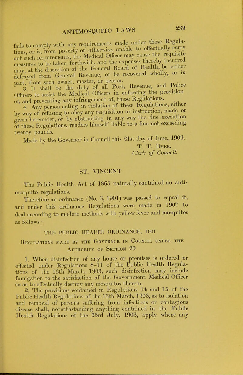 fails to comply with any requirements tions or is, from poverty or otherwise, unable to effectually cany outsrl requirements, tL Medical Officer may cause the. iqputo measures to be taken forthwith, and the expenses thereby incmred ;;;:iy, at the discretion of the General Board of Health be either defrayed from General Revenue, or be recovered wholly, 01 iv part, from such owner, master, or person. P 3 It shall be the duty of all Port, Revenue and Police Officers to assist the Medical Officers in enforcing the provision of, and preventing any infringement of, these Regulations. 4 Any person acting in violation of these Regulations, either by way of refusing to obey any requisition or instruction, made or .riven hereunder, or by obstructing in any way the due execution of these Regulations, renders himself liable to a fine not exceeding twenty pounds. Made by the Governor in Council this 21st day of June, 1909. T. T. Dyer. Clerk of Council. ST. VINCENT The Public Health Act of 1865 naturally contained no anti- mosquito regulations. Therefore an ordinance (No. 3, 1901) was passed to repeal it, and under this ordinance Regulations were made in 1907 to deal according to modern methods with yellow fever and mosquitos as follows : THE PUBLIC HEALTH ORDINANCE, 1901 Regulations made by the Governor in Council under the Authority of Section 20 1. When disinfection of any house or premises is ordered or effected under Regulations 8-11 of the Public Health Regula- tions of the 16th March, 1903, such disinfection may include fumigation to the satisfaction of the Government Medical Officer so as to effectually destroy any mosquitos therein. 2. The provisions contained in Regulations 14 and 15 of the Public Health Regulations of the 16th March, 1903, as to isolation and removal of persons suffering from infectious or contagious disease shall, notwithstanding anything contained in the Public Health Regulations of the 23rd July, 1903, apply where any