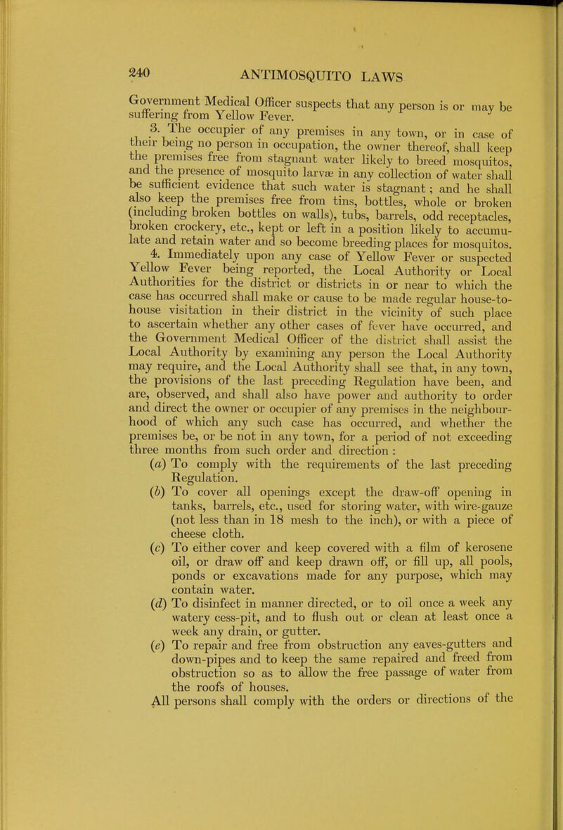 Government Medical Officer suspects that any person is or may be suffering from Yellow Fever. 3 The occupier of any premises in any town, or in case of their being no person in occupation, the owner thereof, shall keep the premises free from stagnant water likely to breed mosquitos. and the presence of mosquito larvae in any collection of water shall be sufficient evidence that such water is stagnant; and he shall also keep the premises free from tins, bottles, whole or broken (including broken bottles on walls), tubs, barrels, odd receptacles, broken crockery, etc., kept or left in a position likely to accumu- late and retain water and so become breeding places for mosquitos. 4. Immediately upon any case of Yellow Fever or suspected Yellow Fever being reported, the Local Authority or Local Authorities for the district or districts in or near to which the case has occurred shall make or cause to be made regular house-to- house visitation in their district in the vicinity of such place to ascertain whether any other cases of fe ver have occurred, and the Government Medical Officer of the district shall assist the Local Authority by examining any person the Local Authority may require, and the Local Authority shall see that, in any town, the provisions of the last preceding Regulation have been, and are, observed, and shall also have power and authority to order and direct the owner or occupier of any premises in the neighbour- hood of which any such case has occurred, and whether the premises be, or be not in any town, for a period of not exceeding three months from such order and direction : (a) To comply with the requirements of the last preceding Regulation. (b) To cover all openings except the draw-off opening in tanks, barrels, etc., used for storing water, with wire-gauze (not less than in 18 mesh to the inch), or with a piece of cheese cloth. (c) To either cover and keep covered with a film of kerosene oil, or draw off and keep drawn off, or fill up, all pools, ponds or excavations made for any purpose, which may contain water. (<2) To disinfect in manner directed, or to oil once a week any watery cess-pit, and to flush out or clean at least once a week any drain, or gutter. (e) To repair and free from obstruction any eaves-gutters and down-pipes and to keep the same repaired and freed from obstruction so as to allow the free passage of water from the roofs of houses. All persons shall comply with the orders or directions of the