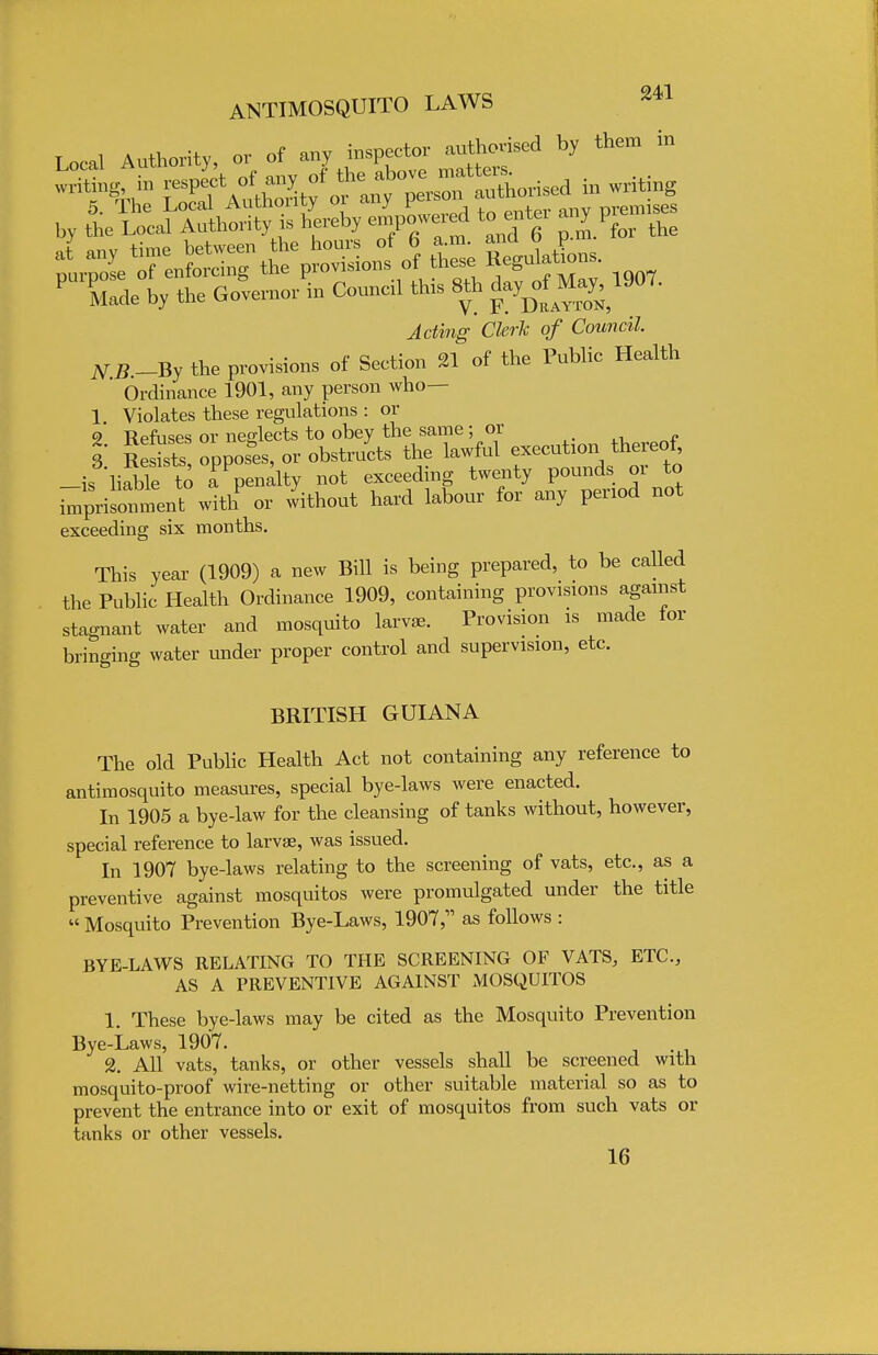 T „,,! Authority or of any inspector authorised by them in thSe fguUns. Taae by the Governor in Council this 80, ^ May, 1907. Jrtirag- Cferfc 0/ Council N.B.-By the provisions of Section 21 of the Public Health Ordinance 1901, any person who— 1 Violates these regulations : or 9 Refuses or neelects to obey the same; or 3 Re Ss opposes, or obstructs the lawful execution thereof, -is liable to TVnalty not exceeding twenty pounds or to i^risomnent with or without hard labour for any period not exceeding six months. This year (1909) a new Bill is being prepared, to be called the Public Health Ordinance 1909, containing provisions against stagnant water and mosquito larvae. Provision is made lor bringing water under proper control and supervision, etc. BRITISH GUIANA The old Public Health Act not containing any reference to antimosquito measures, special bye-laws were enacted. In 1905 a bye-law for the cleansing of tanks without, however, special reference to larvae, was issued. In 1907 bye-laws relating to the screening of vats, etc., as a preventive against mosquitos were promulgated under the title  Mosquito Prevention Bye-Laws, 1907, as follows : BYE-LAWS RELATING TO THE SCREENING OF VATS, ETC., AS A PREVENTIVE AGAINST MOSQUITOS 1. These bye-laws may be cited as the Mosquito Prevention Bye-Laws, 1907. 2. All vats, tanks, or other vessels shall be screened with mosquito-proof wire-netting or other suitable material so as to prevent the entrance into or exit of mosquitos from such vats or tanks or other vessels. 16