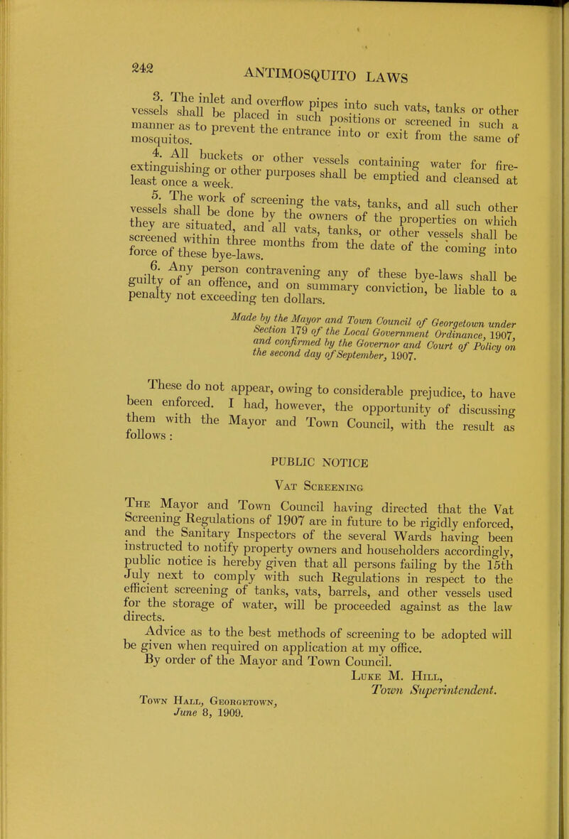 Made by the Mayor and Town, Council of Georgetown under bection 179 of the Local Government Ordinance, 1907. and confirmed by the Governor and Court of Policy on the second day of September, 1907. These do not appear, owing to considerable prejudice, to have been enforced. I had, however, the opportunity of discussing them with the Mayor and Town Council, with the result as tollows : PUBLIC NOTICE Vat Screening The Mayor and Town Council having directed that the Vat bcreenmg Regulations of 1907 are in future to be rigidly enforced, and the Sanitary Inspectors of the several Wards having been instructed to notify property owners and householders accordingly, public notice is hereby given that all persons failing by the 15th July next to comply with such Regulations in respect to the efficient screening of tanks, vats, barrels, and other vessels used for the storage of water, will be proceeded against as the law directs. Advice as to the best methods of screening to be adopted will be given when required on application at my office. By order of the Mayor and Town Council. Luke M. Hill, Town Superintendent. Town Hall, Georgetown, June 8, 1909.