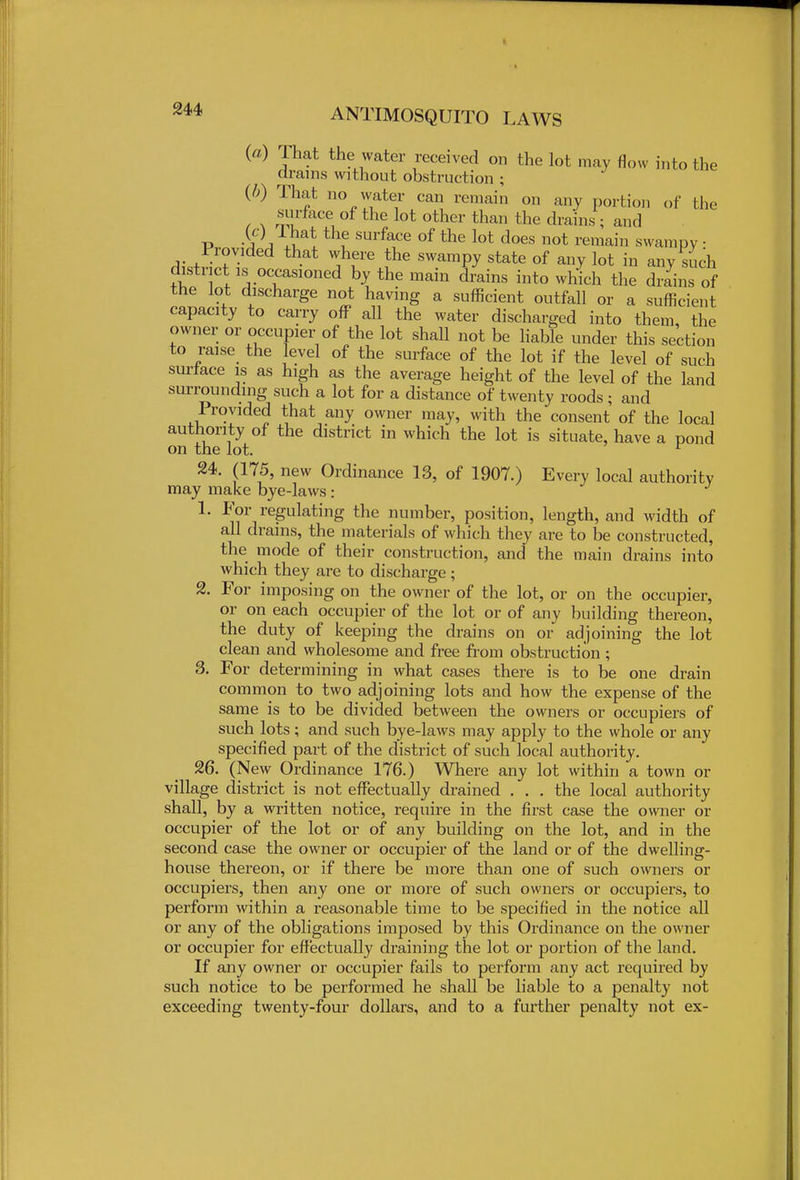 (a) That the water received on the lot may flow into the drams without obstruction ; (b) That no water can remain on any portion of the surface of the lot other than the drains ; and P -A a JK f SUrfaCe °f the lot does not remain swampy • Provided that where the swampy state of any lot in any such district is occasioned by the main drains into which the drains of the lot discharge not having a sufficient outfall or a sufficient capacity to carry off all the water discharged into them, the owner or occupier of the lot shall not be liable under this section to raise the level of the surface of the lot if the level of such surface is as high as the average height of the level of the land surrounding such a lot for a distance of twenty roods; and Provided that any owner may, with the consent of the local authority of the district in which the lot is situate, have a pond on the lot. r 24. (175, new Ordinance 13, of 1907.) Every local authority may make bye-laws: 1. For regulating the number, position, length, and width of all drains, the materials of which they are to be constructed, the mode of their construction, and the main drains into which they are to discharge ; 2. For imposing on the owner of the lot, or on the occupier, or on each occupier of the lot or of any building thereon, the duty of keeping the drains on or adjoining the lot clean and wholesome and free from obstruction ; 3. For determining in what cases there is to be one drain common to two adjoining lots and how the expense of the same is to be divided between the owners or occupiers of such lots; and such bye-laws may apply to the whole or any specified part of the district of such local authority. 26. (New Ordinance 176.) Where any lot within a town or village district is not effectually drained . . . the local authority shall, by a written notice, require in the first case the owner or occupier of the lot or of any building on the lot, and in the second case the owner or occupier of the land or of the dwelling- house thereon, or if there be more than one of such owners or occupiers, then any one or more of such owners or occupiers, to perform within a reasonable time to be specified in the notice all or any of the obligations imposed by this Ordinance on the owner or occupier for effectually draining the lot or portion of the land. If any owner or occupier fails to perform any act required by such notice to be performed he shall be liable to a penalty not exceeding twenty-four dollars, and to a further penalty not ex-