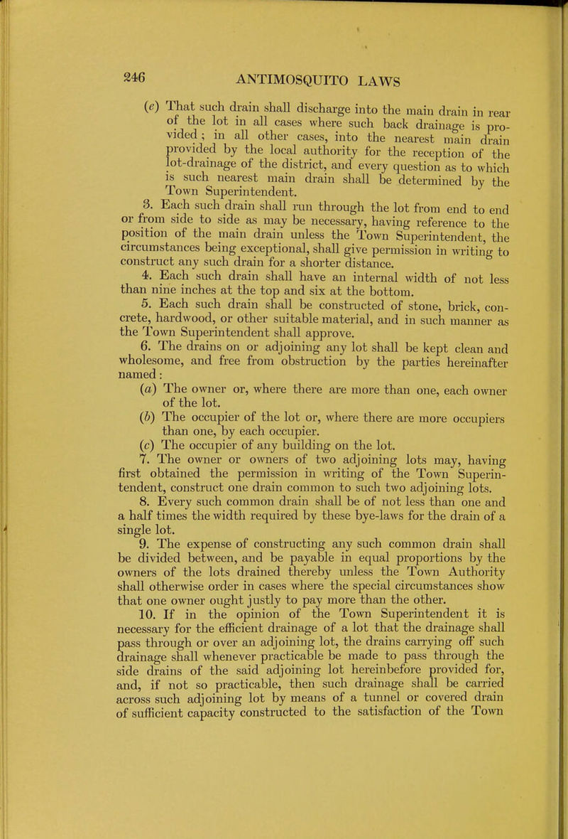 (e) That such drain shall discharge into the main drain in rear of the lot in all cases where such back drainage is pro- vided ; in all other cases, into the nearest main drain provided by the local authority for the reception of the lot-drainage of the district, and every question as to which is such nearest main drain shall be determined by the Town Superintendent. 3. Each such drain shall run through the lot from end to end or from side to side as may be necessary, having reference to the position of the main drain unless the Town Superintendent, the circumstances being exceptional, shall give permission in writing to construct any such drain for a snorter distance. 4. Each such drain shall have an internal width of not less than nine inches at the top and six at the bottom. 5. Each such drain shall be constructed of stone, brick, con- crete, hardwood, or other suitable material, and in such manner as the Town Superintendent shall approve. 6. The drains on or adjoining any lot shall be kept clean and wholesome, and free from obstruction by the parties hereinafter named: (a) The owner or, where there are more than one, each owner of the lot. (6) The occupier of the lot or, where there are more occupiers than one, by each occupier, (c) The occupier of any building on the lot. 7. The owner or owners of two adjoining lots may, having first obtained the permission in writing of the Town Superin- tendent, construct one drain common to such two adjoining lots. 8. Every such common drain shall be of not less than one and a half times the width required by these bye-laws for the drain of a single lot. 9. The expense of constructing any such common drain shall be divided between, and be payable in equal proportions by the owners of the lots drained thereby unless the Town Authority shall otherwise order in cases where the special circumstances show that one owner ought justly to pay more than the other. 10. If in the opinion of the Town Superintendent it is necessary for the efficient drainage of a lot that the drainage shall pass through or over an adjoining lot, the drains carrying off such drainage shall whenever practicable be made to pass through the side drains of the said adjoining lot hereinbefore provided for, and, if not so practicable, then such drainage shall be carried across such adjoining lot by means of a tunnel or covered drain of sufficient capacity constructed to the satisfaction of the Town