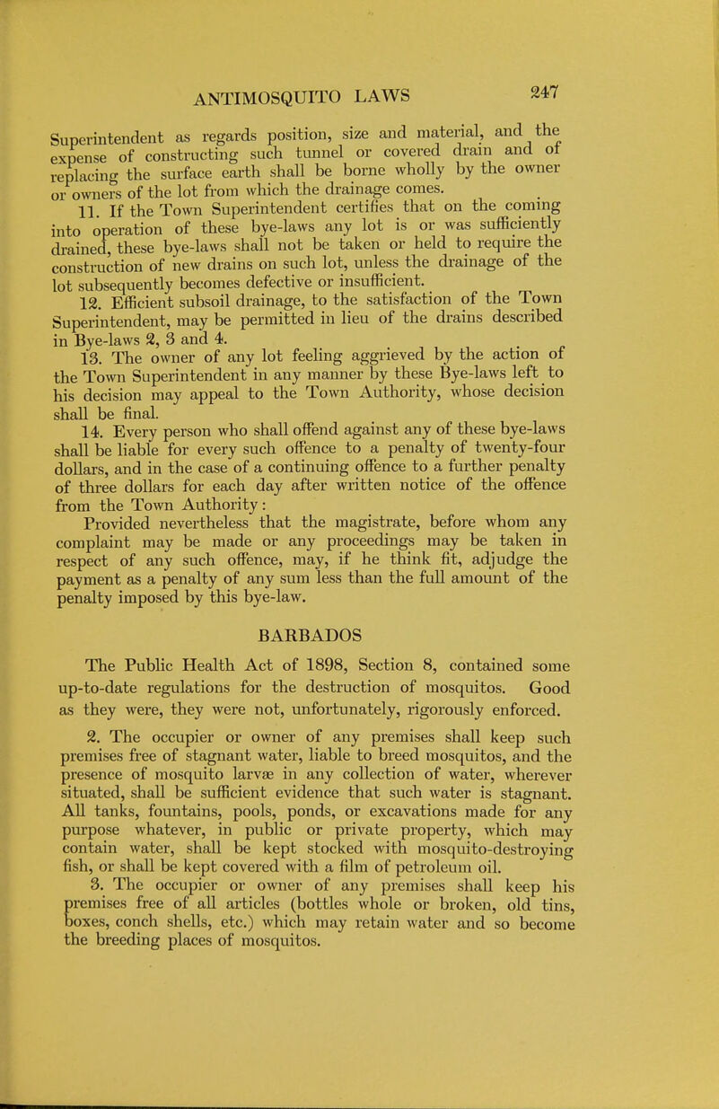 Superintendent as regards position, size and material, and the expense of constructing such tunnel or covered dram and oi replacing the surface earth shall be borne wholly by the owner or owners of the lot from which the drainage comes. 11. If the Town Superintendent certifies that on the coming into operation of these bye-laws any lot is or was sufficiently drained, these bye-laws shall not be taken or held to require the construction of new drains on such lot, unless the drainage of the lot subsequently becomes defective or insufficient. 12. Efficient subsoil drainage, to the satisfaction of the Town Superintendent, may be permitted in lieu of the drains described in Bye-laws 2, 3 and 4. 13. The owner of any lot feeling aggrieved by the action of the Town Superintendent in any manner by these Bye-laws left to his decision may appeal to the Town Authority, whose decision shall be final. 14. Every person who shall offend against any of these bye-laws shall be liable for every such offence to a penalty of twenty-four dollars, and in the case of a continuing offence to a further penalty of three dollars for each day after written notice of the offence from the Town Authority: Provided nevertheless that the magistrate, before whom any complaint may be made or any proceedings may be taken in respect of any such offence, may, if he think fit, adjudge the payment as a penalty of any sum less than the full amount of the penalty imposed by this bye-law. BARBADOS The Public Health Act of 1898, Section 8, contained some up-to-date regulations for the destruction of mosquitos. Good as they were, they were not, unfortunately, rigorously enforced. 2. The occupier or owner of any premises shall keep such premises free of stagnant water, liable to breed mosquitos, and the presence of mosquito larvag in any collection of water, wherever situated, shall be sufficient evidence that such water is stagnant. All tanks, fountains, pools, ponds, or excavations made for any purpose whatever, in public or private property, which may contain water, shall be kept stocked with mosquito-destroying fish, or shall be kept covered with a film of petroleum oil. 3. The occupier or owner of any premises shall keep his Eremises free of all articles (bottles whole or broken, old tins, oxes, conch shells, etc.) which may retain water and so become the breeding places of mosquitos.
