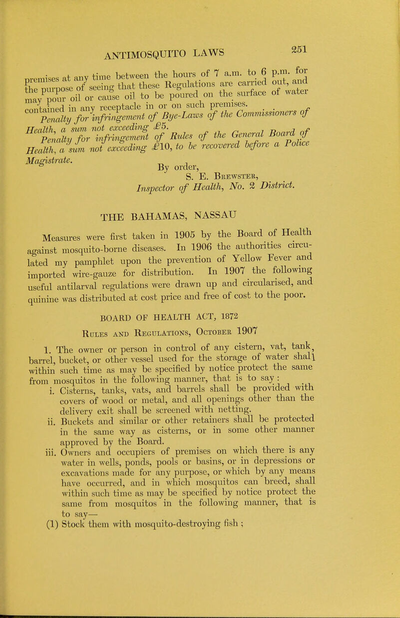 nremises at any time between the hours of 7 a.m. to 6 p.m. for the vwvose ofSeeing that these Regulations are carried out, and mayPpour oil orcause oil to be poured on the surface of water contained in any receptacle in or on such premises. SVw' °^ of the Commissloners of HealZasiL notejecting £10, to be recovered before a Pohce Magistrate. ° By order, S. E. Brewster, Inspector of Health, No. 2 District. THE BAHAMAS, NASSAU Measures were first taken in 1905 by the Board of Health against mosquito-borne diseases. In 1906 the authorities circu- lated my pamphlet upon the prevention of Yellow Fever and imported wire-gauze for distribution. In 1907 the following useful antilarval regulations were drawn up and circularised, and quinine was distributed at cost price and free of cost to the poor. BOARD OF HEALTH ACT, 1872 Rules and Regulations, October 1907 1 The owner or person in control of any cistern, vat, tank? barrel, bucket, or other vessel used for the storage of water shall within such time as may be specified by notice protect the same from mosquitos in the following manner, that is to say: i. Cisterns, tanks, vats, and barrels shall be provided with covers of wood or metal, and all openings other than the delivery exit shall be screened with netting. ii. Buckets and similar or other retainers shall be protected in the same way as cisterns, or in some other manner approved by the Board. iii. Owners and occupiers of premises on which there is any water in wells, ponds, pools or basins, or in depressions or excavations made for any purpose, or which by any means have occurred, and in which mosquitos can breed, shall within such time as may be specified by notice protect the same from mosquitos in the following manner, that is to say— (1) Stock them with mosquito-destroying fish ;
