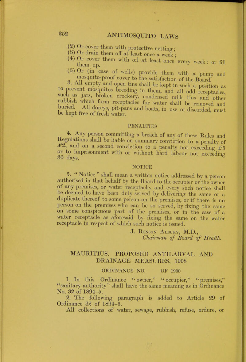 (2) Or cover them with protective netting • (3) Or drain them off'at least once a week' (4) them°Ver them With ^ ^ once'every week: or fill (5) Or (in case of wells) provide them with a pump and mosquito-proof cover to the satisfaction of the Board 6. All empty and open tins shall be kept in such a position as to prevent mosquitos breeding in them, and all odd receptacles, such as jars broken crockery, condensed milk tins and other rubbish which form receptacles for water shall be removed and buried All doreys, pit-pans and boats, in use or discarded, must be kept free of fresh water. PENALTIES 4. Any person committing a breach of any of these Rules and Regulations shall be liable on summary conviction to a penalty of £% and on a second conviction to a penalty not exceeding £5 or to imprisonment with or without hard labour not exceeding 30 days. 8 NOTICE 5.  Notice  shall mean a written notice addressed by a person authorised in that behalf by the Board to the occupier or the owner of any premises, or water receptacle, and every such notice shall be deemed to have been duly served by delivering the same or a duplicate thereof to some person on the premises, or if there is no person on the premises who can be so served, by fixing the same on some conspicuous part of the premises, or in the case of a water receptacle as aforesaid by fixing the same on the water receptacle in respect of which such notice is issued. J. Benson Albury, M.D., Chairman of Board of Health. MAURITIUS. PROPOSED ANTILARVAL AND DRAINAGE MEASURES, 1908 ORDINANCE NO. OF 1908 1. In this Ordinance owner, occupier, premises, sanitary authority shall have the same meaning as in Ordinance No. 32 of 1894-5. 2. The following paragraph is added to Article 29 of Ordinance 32 of 1894-5. All collections of water, sewage, rubbish, refuse, ordure, or
