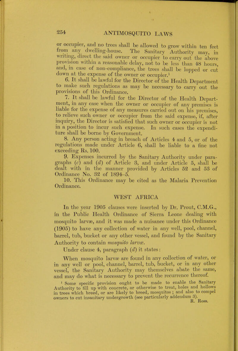 or occupier, and no trees shall be allowed to grow within ten feet from any dwelling-house. The Sanitary Authority may, in writing, direct bhe said owner or occupier to carry out the above provision within a reasonable delay, not to be less than 48 hours, and, in case of non-compliance, the trees shall be lopped or cut down at the expense of the owner or occupier.1 6. It shall be lawful for the Director of the Health Department to make such regulations as may be necessary to carry out the provisions of this Ordinance. 7. It shall be lawful for the Director of the Health Depart- ment, in any case when the owner or occupier of any premises is liable for the expense of any measures carried out on his premises, to relieve such owner or occupier from the said expense, if, after inquiry, the Director is satisfied that such owner or occupier is not in a position to incur such expense. In such cases the expendi- ture shall be borne by Government. 8. Any person acting in breach of Articles 4 and 5, or of the regulations made under Article 6, shall be liable to a fine not exceeding Rs. 100. 9. Expenses incurred by the Sanitary Authority under para- graphs (c) and (d) of Article 3, and under Article 5, shall be dealt with in the manner provided by Articles 52 and 53 of Ordinance No. 32 of 1894-5. 10. This Ordinance may be cited as the Malaria Prevention Ordinance. WEST AFRICA In the year 1905 clauses were inserted by Dr. Prout, C.M.G., in the Public Health Ordinance of Sierra Leone dealing with mosquito larvae, and it was made a nuisance under this Ordinance (1905) to have any collection of water in any well, pool, channel, barrel, tub, bucket or any other vessel, and found by the Sanitary Authority to contain mosquito larvce. Under clause 4, paragraph (d) it states: When mosquito larvae are found in any collection of water, or in any well or pool, channel, barrel, tub, bucket, or in any other vessel, the Sanitary Authority may themselves abate the same, and may do what is necessary to prevent the recurrence thereof. 1 Some specific provision ought to be made to enable the Sanitary Authority to fill up with concrete, or otherwise to treat, holes and hollows in trees which breed, or are likely to breed, mosquitos ; and also to compel owners to cut insanitary undergrowth (see particularly addendum 3). R. Ross.