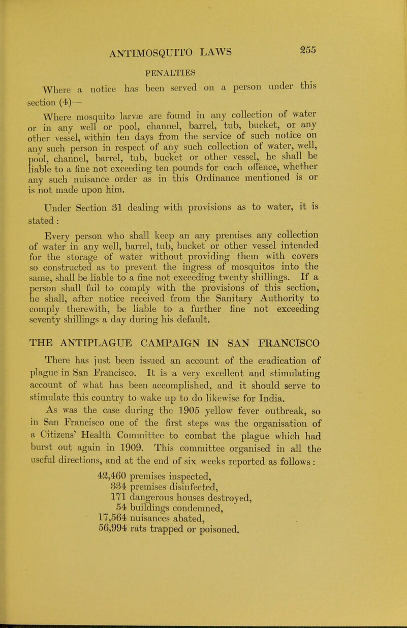 PENALTIES Where a notice has been served on a person under this section (4)— Where mosquito larva: are found in any collection of water or in any well or pool, channel, barrel, tub, bucket, or any other vessel, within ten days from the service of such notice on any such person in respect of any such collection of water, well, pool, channel, barrel, tub, bucket or other vessel, he shall be liable to a fine not exceeding ten pounds for each offence, whether any such nuisance order as in this Ordinance mentioned is or is not made upon him. Under Section 31 dealing with provisions as to water, it is stated : Every person who shall keep an any premises any collection of water in any well, barrel, tub, bucket or other vessel intended for the storage of water without providing them with covers so constructed as to prevent the ingress of mosquitos into the same, shall be liable to a fine not exceeding twenty shillings. If a person shall fail to comply with the provisions of this section, he shall, after notice received from the Sanitary Authority to comply therewith, be liable to a further fine not exceeding seventy shillings a day during his default. THE ANTIPLAGUE CAMPAIGN IN SAN FRANCISCO There has just been issued an account of the eradication of plague in San Francisco. It is a very excellent and stimulating account of what has been accomplished, and it should serve to stimulate this country to wake up to do likewise for India. As was the case during the 1905 yellow fever outbreak, so in San Francisco one of the first steps was the organisation of a Citizens' Health Committee to combat the plague which had burst out again in 1909. This committee organised in all the useful directions, and at the end of six weeks reported as follows : 42,460 premises inspected, 334 premises disinfected, 171 dangerous houses destroyed, 54 buildings condemned, 17,564 nuisances abated, 56,994 rats trapped or poisoned.