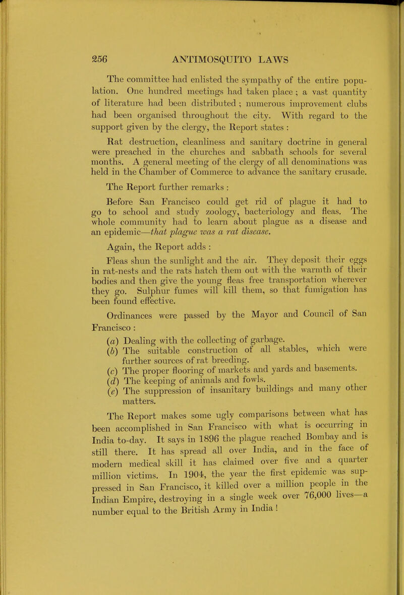 The committee had enlisted the sympathy of the entire popu- lation. One hundred meetings had taken place ; a vast quantity of literature had been distributed ; numerous improvement clubs had been organised throughout the city. With regard to the support given by the clergy, the Report states : Rat destruction, cleanliness and sanitary doctrine in general were preached in the churches and sabbath schools for several months. A general meeting of the clergy of all denominations was held in the Chamber of Commerce to advance the sanitary crusade. The Report further remarks : Before San Francisco could get rid of plague it had to go to school and study zoology, bacteriology and fleas. The whole community had to learn about plague as a disease and an epidemic—that plague was a rat disease. Again, the Report adds : Fleas shun the sunlight and the air. They deposit their eggs in rat-nests and the rats hatch them out with the warmth of their bodies and then give the young fleas free transportation wherever they go. Sulphur fumes will kill them, so that fumigation has been found effective. Ordinances were passed by the Mayor and Council of San Francisco : (a) Dealing with the collecting of garbage. (b) The suitable construction of all stables, which were further sources of rat breeding. (c) The proper flooring of markets and yards and basements. (d) The keeping of animals and fowls. 0) The suppression of insanitary buildings and many other matters. The Report makes some ugly comparisons between what has been accomplished in San Francisco with what is occurring in India to-day. It says in 1896 the plague reached Bombay and is still there. It has spread all over India, and in the face of modern medical skill it has claimed over five and a quarter million victims. In 1904, the year the first epidemic was sup- pressed in San Francisco, it killed over a million people in the Indian Empire, destroying in a single week over 76,000 hves-a number equal to the British Army in India !