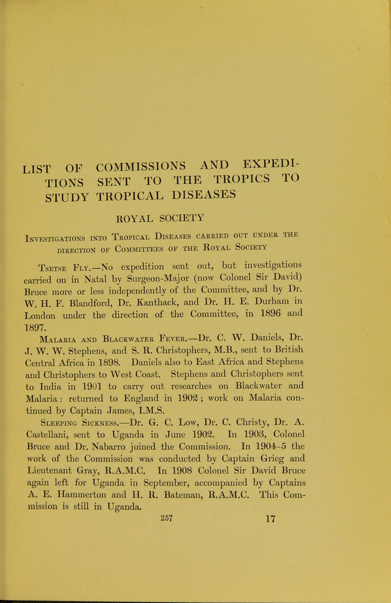 LIST OF COMMISSIONS AND EXPEDI- TIONS SENT TO THE TROPICS TO STUDY TROPICAL DISEASES ROYAL SOCIETY Investigations into Tropical Diseases carried out under the DIRECTION OF COMMITTEES OF THE ROYAL SOCIETY Tsetse Fly.—No expedition sent out, but investigations carried on in Natal by Surgeon-Major (now Colonel Sir David) Bruce more or less independently of the Committee, and by Dr. W. H. F. Blandford, Dr. Kanthack, and Dr. H. E. Durham in London under the direction of the Committee, in 1896 and 1897. Malaria and Blackwater Fever.—Dr. C. W. Daniels, Dr. J. W. W. Stephens, and S. R. Christophers, M.B., sent to British Central Africa in 1898. Daniels also to East Africa and Stephens and Christophers to West Coast. Stephens and Christophers sent to India in 1901 to carry out researches on Blackwater and Malaria: returned to England in 1902; work on Malaria con- tinued by Captain James, I.M.S. Sleeping Sickness.—Dr. G. C. Low, Dr. C. Christy, Dr. A. Castellani, sent to Uganda in June 1902. In 1903, Colonel Bruce and Dr. Nabarro joined the Commission. In 1904-5 the work of the Commission was conducted by Captain Grieg and Lieutenant Gray, R.A.M.C. In 1908 Colonel Sir David Bruce again left for Uganda in September, accompanied by Captains A. E. Hammerton and H. R. Bateman, R.A.M.C. This Com- mission is still in Uganda. 267 17