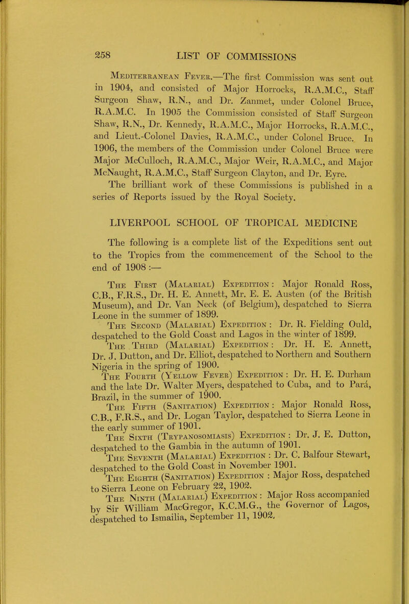 Mediterranean Fever—The first Commission was sent out in 1904, and consisted of Major Horrocks, R.A.M.C., Staff Surgeon Shaw, R.N., and Dr. Zanmet, under Colonel Bruce, R.A.M.C. In 1905 the Commission consisted of Staff Surgeon Shaw, R.N., Dr. Kennedy, R.A.M.C, Major Horrocks, R.A.M.C, and Lieut.-Colonel Davies, R.A.M.C, under Colonel Bruce. In 1906, the members of the Commission under Colonel Bruce were Major McCulloch, R.A.M.C, Major Weir, R.A.M.C, and Major McNaught, R.A.M.C, Staff Surgeon Clayton, and Dr. Eyre. The brilliant work of these Commissions is published in a series of Reports issued by the Royal Society. LIVERPOOL SCHOOL OF TROPICAL MEDICINE The following is a complete list of the Expeditions sent out to the Tropics from the commencement of the School to the end of 1908 :— The First (Malarial) Expedition : Major Ronald Ross, C.B., F.R.S., Dr. H. E. Annett, Mr. E. E. Austen (of the British Museum), and Dr. Van Neck (of Belgium), despatched to Sierra Leone in the summer of 1899. The Second (Malarial) Expedition : Dr. R. Fielding Ould, despatched to the Gold Coast and Lagos in the winter of 1899. The Third (Malarial) Expedition : Dr. H. E. Annett, Dr. J. Dutton, and Dr. Elliot, despatched to Northern and Southern Nigeria in the spring of 1900. The Fourth (Yellow Fever) Expedition : Dr. H. E. Durham and the late Dr. Walter Myers, despatched to Cuba, and to Para, Brazil, in the summer of 1900. The Fifth (Sanitation) Expedition : Major Ronald Ross, C.B., F.R.S., and Dr. Logan Taylor, despatched to Sierra Leone in the early summer of 1901. The Sixth (Trypanosomiasis) Expedition : Dr. J. E. Dutton, despatched to the Gambia in the autumn of 1901. The Seventh (Malarial) Expedition : Dr. C. Balfour Stewart, despatched to the Gold Coast in November 1901. The Eighth (Sanitation) Expedition : Major Ross, despatched to Sierra Leone on February 22, 1902. The Ninth (Malarial) Expedition : Major Ross accompanied by Sir William MacGregor, K.C.M.G., the Governor of Lagos, despatched to Ismailia, September 11, 1902.