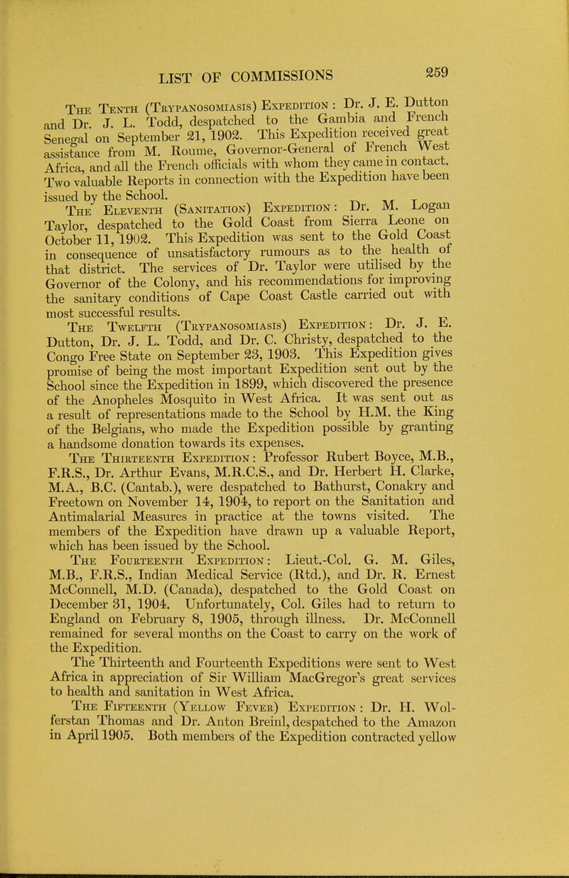 The Tenth (Trypanosomiasis) Expedition : Dr. J. E. Dutton and Dr J. L. Todd, despatched to the Gambia and trench Senegal' on September 21, 1902. This Expedition received great assistance from M. Roume, Governor-General of French West Africa and all the French officials with whom they came m contact. Two valuable Reports in connection with the Expedition have been issued by the School. The Eleventh (Sanitation) Expedition: Dr. M. .Logan Taylor, despatched to the Gold Coast from Sierra Leone on October 11, 1902. This Expedition was sent to the Gold Coast in consequence of unsatisfactory rumours as to the health of that district. The services of Dr. Taylor were utilised by the Governor of the Colony, and his recommendations for improving the sanitary conditions of Cape Coast Castle carried out with most successful results. The Twelfth (Trypanosomiasis) Expedition: Dr. J. E. Dutton, Dr. J. L. Todd, and Dr. C. Christy, despatched to the Congo Free State on September 23, 1903. This Expedition gives promise of being the most important Expedition sent out by the School since the Expedition in 1899, which discovered the presence of the Anopheles Mosquito in West Africa. It was sent out as a result of representations made to the School by H.M. the King of the Belgians, who made the Expedition possible by granting a handsome donation towards its expenses. The Thirteenth Expedition : Professor Rubert Boyce, M.B., F.R.S., Dr. Arthur Evans, M.R.C.S., and Dr. Herbert H. Clarke, M.A., B.C. (Cantab.), were despatched to Bathurst, Conakry and Freetown on November 14, 1904, to report on the Sanitation and Antimalarial Measures in practice at the towns visited. The members of the Expedition have drawn up a valuable Report, which has been issued by the School. The Fourteenth Expedition : Lieut.-Col. G. M. Giles, M.B., F.R.S., Indian Medical Service (Rtd.), and Dr. R. Ernest McConnell, M.D. (Canada), despatched to the Gold Coast on December 31, 1904. Unfortunately, Col. Giles had to return to England on February 8, 1905, through illness. Dr. McConnell remained for several months on the Coast to carry on the work of the Expedition. The Thirteenth and Fourteenth Expeditions were sent to West Africa in appreciation of Sir William MacGregor's great services to health and sanitation in West Africa. The Fifteenth (Yellow Fever) Expedition : Dr. H. Wol- ferstan Thomas and Dr. Anton Breinl, despatched to the Amazon in April 1905. Both members of the Expedition contracted yellow