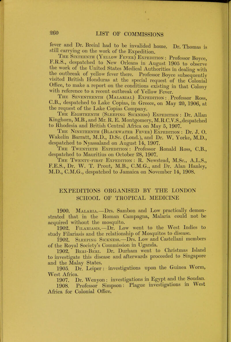 2G0 fever and Dr. Breinl had to be invalided home. Dr. Thomas is still carrying on the work of the Expedition. The Sixteenth (Yellow Fever) Expedition : Professor Boyce, F.R.S., despatched to New Orleans in August 1905 to observe the work of the United States Medical Authorities in dealing with the outbreak of yellow fever there. Professor Boyce subsequently visited British Honduras at the special request of the Colonial Office, to make a report on the conditions existing in that Colony with reference to a recent outbreak of Yellow Fever. The Seventeenth (Malarial) Expedition: Professor Ross, C.B., despatched to Lake Copias, in Greece, on May 20, 1906, at the request of the Lake Copias Company. The Eighteenth (Sleeping Sickness) Expedition : Dr. Allan Kinghorn, M.B., and Mr. R. E. Montgomery, M.R.C.V.S.,despatched to Rhodesia and British Central Africa on May 5, 1907. The Nineteenth (Blackwater Fever) Expedition : Dr. J. O. Wakelin Barratt, M.D., D.Sc. (Lond.), and Dr. W. Yorke, M.D., despatched to Nyassaland on August 14, 1907. The Twentieth Expedition : Professor Ronald Ross, C.B., despatched to Mauritius on October 28, 1907. The Twenty-first Expedition : R. Newstead, M.Sc, A.L.S., F.E.S., Dr. W. T. Prout, M.B., C.M.G., and Dr. Alan Hanley, M.D., C.M.G., despatched to Jamaica on November 14, 1908. EXPEDITIONS ORGANISED BY THE LONDON SCHOOL OF TROPICAL MEDICINE 1900. Malaria.—Drs. Sambon and Low practically demon- strated that in the Roman Campagna, Malaria could not be acquired without the mosquito. 1902. Filariasis.—Dr. Low went to the West Indies to study Filariasis and the relationship of Mosquitos to disease. 1902. Sleeping Sickness.—Drs. Low and Castellani members of the Royal Society's Commission in Uganda. 1902. Beri-Beri. Dr. Durham went to Christmas Island to investigate this disease and afterwards proceeded to Singapore and the Malay States. 1905. Dr. Leiper: investigations upon the Guinea Worm, West Africa. 1907. Dr. Wenyon : investigations in Egypt and the Soudan. 1908. Professor Simpson: Plague investigations in West Africa for Colonial Office.
