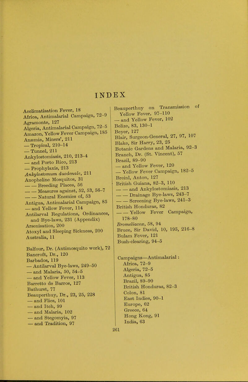INDEX Acclimatisation Fever, 18 Africa, Antimalarial Campaign, 72-9 Agramonte, 127 Algeria, Antimalarial Campaign, 72-5 Amazon, Yellow Fever Campaign, 185 Anaemia, Miners', 211 — Tropical, 210-14 — Tunnel, 211 Ankylostomiasis, 210, 213-4 — and Porto Rico, 213 — Prophylaxis, 213 Ankyloatomum duodenale, 211 Anopheline Mosquitos, 31 Breeding Places, 56 Measures against, 52, 53, 56-7 Natural Enemies of, 53 Antigua, Antimalarial Campaign, 85 — and Yellow Fever, 114 Antilarval Regulations, Ordinances, and Bye-laws, 231 (Appendix) Arsenisation, 200 Atoxyl and Sleeping Sickness, 200 Australia, 11 Balfour, Dr. (Antimosquito work), 72 Bancroft, Dr., 120 Barbados, 119 — Antilarval Bye-laws, 249-50 — and Malaria, 50, 54-5 — and Yellow Fever, 113 Barretto de Barros, 127 Bathurst, 77 Beauperthuy, Dr., 23, 25, 228 — and Flies, 101 — and Itch, 99 — and Malaria, 102 — and Stegomyia, 97 — and Tradition, 97 Beauperthuy on Transmission o Yellow Fever, 97-110 — and Yellow Fever, 102 Belize, 83, 130-1 Beyer, 127 Blair, Surgeon-General, 27, 97, 107 Blake, Sir Harry, 23, 25 Botanic Gardens and Malaria, 92-3 Branch, Dr. (St. Vincent), 57 Brazil, 89-90 — and Yellow Fever, 120 — Yellow Fever Campaign, 182-5 Breinl, Anton, 127 British Guiana, 82-3, 110 and Ankylostomiasis, 213 Drainage Bye-laws, 243-7 Screening Bye-laws, 241-3 British Honduras, 82 Yellow Fever Campaign, 178-80 Bromeliacece, 58, 94 Bruce, Sir David, 10, 195, 216-8 Bulam Fever, 121 Bush-clearing, 94-5 Campaigns—Antimalarial: Africa, 72-9 Algeria, 72-5 Antigua, 85 Brazil, 89-90 British Honduras, 82-3 Colon, 81 East Indies, 90-1 Europe, 62 Greece, 64 Hong Kong, 91 India, 63