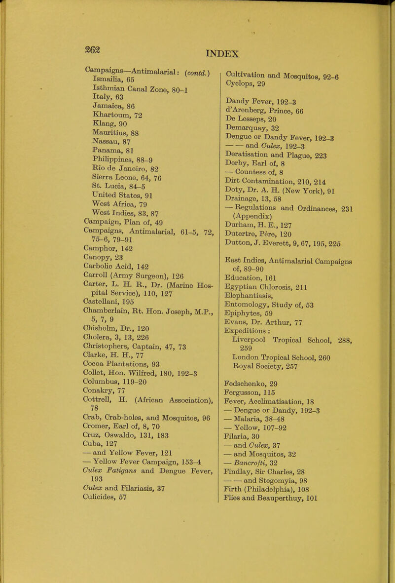 INDEX Campaigns—Antimalarial: (contd.) Ismailia, 65 Isthmian Canal Zone, 80-1 Italy, 63 Jamaica, 86 Khartoum, 72 Klang, 90 Mauritius, 88 Nassau, 87 Panama, 81 Philippines, 88-9 Rio de Janeiro, 82 Sierra Leone, 64, 76 St. Lucia, 84-5 United States, 91 West Africa, 79 West Indies, 83, 87 Campaign, Plan of, 49 Campaigns, Antimalarial, 61-5, 72, 75-6, 79-91 Camphor, 142 Canopy, 23 Carbolic Acid, 142 Carroll (Army Surgeon), 126 Carter, L. H. R., Dr. (Marine Hos- pital Service), 110, 127 Castellani, 195 Chamberlain, Rt. Hon. Joseph, M.P., 5, 7, 9 Chisholm, Dr., 120 Cholera, 3, 13, 226 Christophers, Captain, 47, 73 Clarke, H. H., 77 Cocoa Plantations, 93 Collet, Hon. Wilfred, 180, 192-3 Columbus, 119-20 Conakry, 77 Cottrell, H. (African Association), 78 Crab, Crab-holes, and Mosquitos, 96 Cromer, Earl of, 8, 70 Cruz, Oswaldo, 131, 183 Cuba, 127 — and Yellow Fever, 121 — Yellow Fever Campaign, 153-4 Gulex Fatigan8 and Dengue Fever, 193 Culex and Filariasis, 37 Culicides, 57 Cultivation and Mosquitos, 92-6 Cyclops, 29 Dandy Fever, 192-3 d'Arenberg, Prince, 66 De Lesseps, 20 Demarquay, 32 Dengue or Dandy Fever, 192-3 and Gulex, 192-3 Deratisation and Plague, 223 Derby, Earl of, 8 — Countess of, 8 Dirt Contamination, 210, 214 Doty, Dr. A. H. (New York), 91 Drainage, 13, 58 — Regulations and Ordinances, 231 (Appendix) Durham, H. E., 127 Dutertre, Pere, 120 Dutton, J. Everett, 9, 67, 195, 225 East Indies, Antimalarial Campaigns of, 89-90 Education, 161 Egyptian Chlorosis, 211 Elephantiasis, Entomology, Study of, 53 Epiphytes, 59 Evans, Dr. Arthur, 77 Expeditions : Liverpool Tropical School, 288, 259 London Tropical School, 260 Royal Society, 257 Fedschenko, 29 Fergusson, 115 Fever, Acclimatisation, 18 — Dengue or Dandy, 192-3 — Malaria, 38-48 — Yellow, 107-92 Filaria, 30 — and Gulex, 37 — and Mosquitos, 32 — Bancrofti, 32 Findlay, Sir Charles, 28 and Stegomyia, 98 Firth (Philadelphia), 108 Flies and Beauperthuy, 101