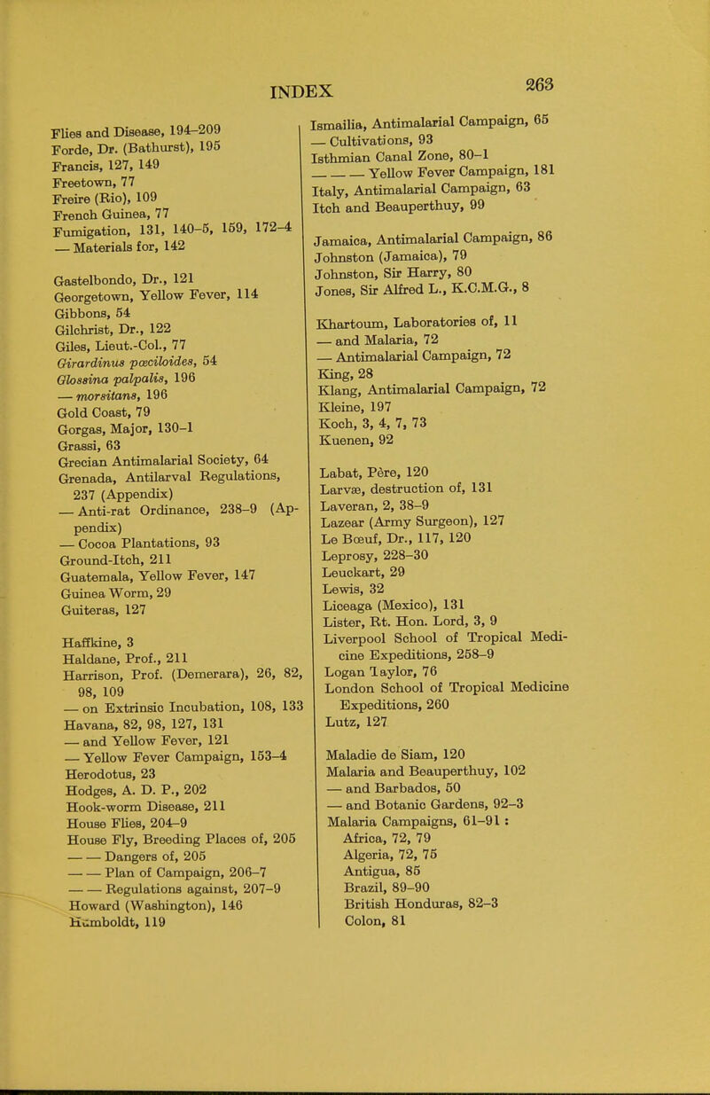 Flies and Disease, 194-209 Forde, Dr. (Bathurst), 195 Francis, 127, 149 Freetown, 77 Freire (Bio), 109 French Guinea, 77 Fumigation, 131, 140-5, 159, 172-4 — Materials for, 142 Gastelbondo, Dr., 121 Georgetown, Yellow Fever, 114 Gibbons, 54 Gilchrist, Dr., 122 Giles, Lieut.-Col., 77 Oirardinus pceciloides, 54 Ghssina palpalis, 196 — morsitana, 196 Gold Coast, 79 Gorgas, Major, 130-1 Grassi, 63 Grecian Antimalarial Society, 64 Grenada, Antilarval Regulations, 237 (Appendix) — Anti-rat Ordinance, 238-9 (Ap- pendix) — Cocoa Plantations, 93 Ground-Itch, 211 Guatemala, Yellow Fever, 147 Guinea Worm, 29 Guiteras, 127 Haffkine, 3 Haldane, Prof., 211 Harrison, Prof. (Demerara), 26, 82, 98, 109 — on Extrinsic Incubation, 108, 133 Havana, 82, 98, 127, 131 — and Yellow Fever, 121 — Yellow Fever Campaign, 153-4 Herodotus, 23 Hodges, A. D. P., 202 Hook-worm Disease, 211 House Flies, 204-9 House Fly, Breeding Places of, 205 Dangers of, 205 Plan of Campaign, 206-7 Regulations against, 207-9 Howard (Washington), 146 Humboldt, 119 Ismailia, Antimalarial Campaign, 65 — Cultivations, 93 Isthmian Canal Zone, 80-1 Yellow Fever Campaign, 181 Italy, Antimalarial Campaign, 63 Itch and Beauperthuy, 99 Jamaica, Antimalarial Campaign, 86 Johnston (Jamaica), 79 Johnston, Sir Harry, 80 Jones, Sir Alfred L., K.C.M.G., 8 Khartoum, Laboratories of, 11 - and Malaria, 72 - Antimalarial Campaign, 72 King, 28 Klang, Antimalarial Campaign, 72 Kleine, 197 Koch, 3, 4, 7, 73 Kuenen, 92 Labat, Pere, 120 LarvsB, destruction of, 131 Laveran, 2, 38-9 Lazear (Army Surgeon), 127 Le Boeuf, Dr., 117, 120 Leprosy, 228-30 Leuckart, 29 Lewis, 32 Liceaga (Mexico), 131 Lister, Rt. Hon. Lord, 3, 9 Liverpool School of Tropical Medi- cine Expeditions, 258-9 Logan Taylor, 76 London School of Tropical Medicine Expeditions, 260 Lutz, 127 Maladie de Siam, 120 Malaria and Beauperthuy, 102 — and Barbados, 50 — and Botanic Gardens, 92-3 Malaria Campaigns, 61-91 : Africa, 72, 79 Algeria, 72, 75 Antigua, 85 Brazil, 89-90 British Honduras, 82-3 Colon, 81