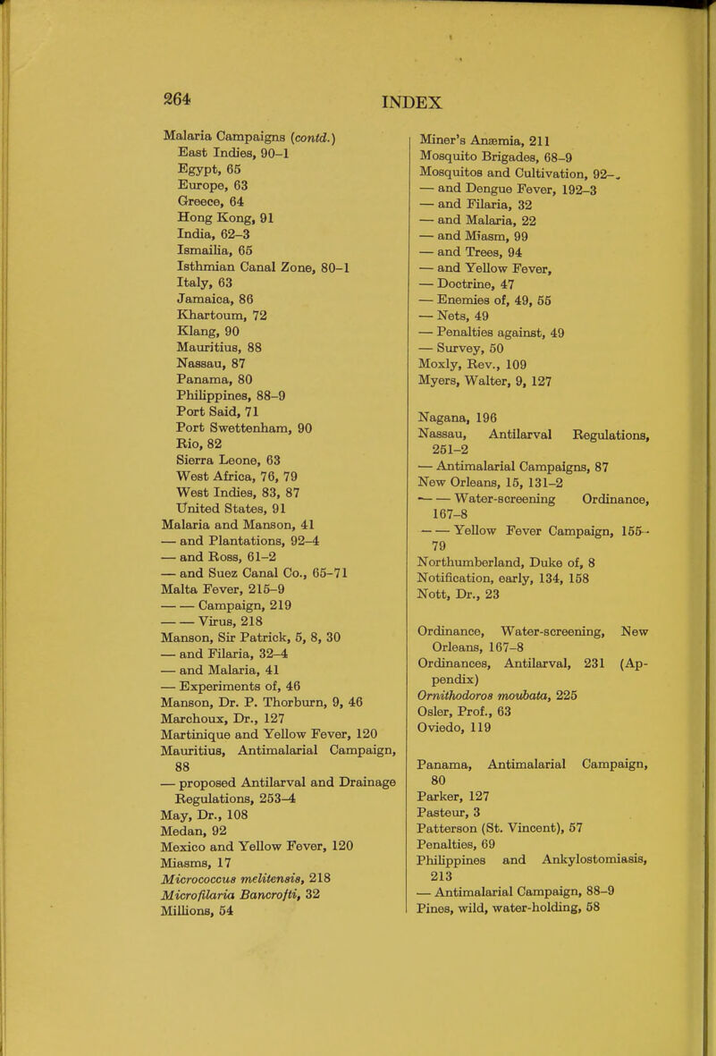 Malaria Campaigns (contd.) East Indies, 90-1 Egypt, 65 Europe, 63 Greece, 64 Hong Kong, 91 India, 62-3 Ismailia, 65 Isthmian Canal Zone, 80-1 Italy, 63 Jamaica, 86 Khartoum, 72 Klang, 90 Mauritius, 88 Nassau, 87 Panama, 80 Philippines, 88-9 Port Said, 71 Port Swettenham, 90 Rio, 82 Sierra Leone, 63 West Africa, 76, 79 West Indies, 83, 87 United States, 91 Malaria and Manson, 41 — and Plantations, 92-4 — and Ross, 61-2 — and Suez Canal Co., 65-71 Malta Fever, 215-9 Campaign, 219 Virus, 218 Manson, Sir Patrick, 5, 8, 30 — and Filaria, 32-4 — and Malaria, 41 — Experiments of, 46 Manson, Dr. P. Thorburn, 9, 46 Marchoux, Dr., 127 Martinique and Yellow Fever, 120 Mauritius, Antimalarial Campaign, 88 — proposed Antilarval and Drainage Regulations, 253-4 May, Dr., 108 Medan, 92 Mexico and Yellow Fever, 120 Miasms, 17 Micrococcus melitenais, 218 Microfilaria Bancrofti, 32 Millions, 54 Miner's Anaemia, 211 Mosquito Brigades, 68-9 Mosquitos and Cultivation, 92-. — and Dengue Fever, 192-3 — and Filaria, 32 — and Malaria, 22 — and Miasm, 99 — and Trees, 94 — and Yellow Fever, — Doctrine, 47 — Enemies of, 49, 55 — Nets, 49 — Penalties against, 49 — Survey, 50 Moxly, Rev., 109 Myers, Walter, 9, 127 Nagana, 196 Nassau, Antilarval Regulations, 251-2 — Antimalarial Campaigns, 87 New Orleans, 15, 131-2 Water-screening Ordinance, 167-8 Yellow Fever Campaign, 155 • 79 Northumberland, Duke of, 8 Notification, early, 134, 158 Nott, Dr., 23 Ordinance, Water-screening, New Orleans, 167-8 Ordinances, Antilarval, 231 (Ap- pendix) Ornithodoros moubata, 225 Osier, Prof., 63 Oviedo, 119 Panama, Antimalarial Campaign, 80 Parker, 127 Pasteur, 3 Patterson (St. Vincent), 57 Penalties, 69 Philippines and Ankylostomiasis, 213 — Antimalarial Campaign, 88-9 Pines, wild, water-holding, 58