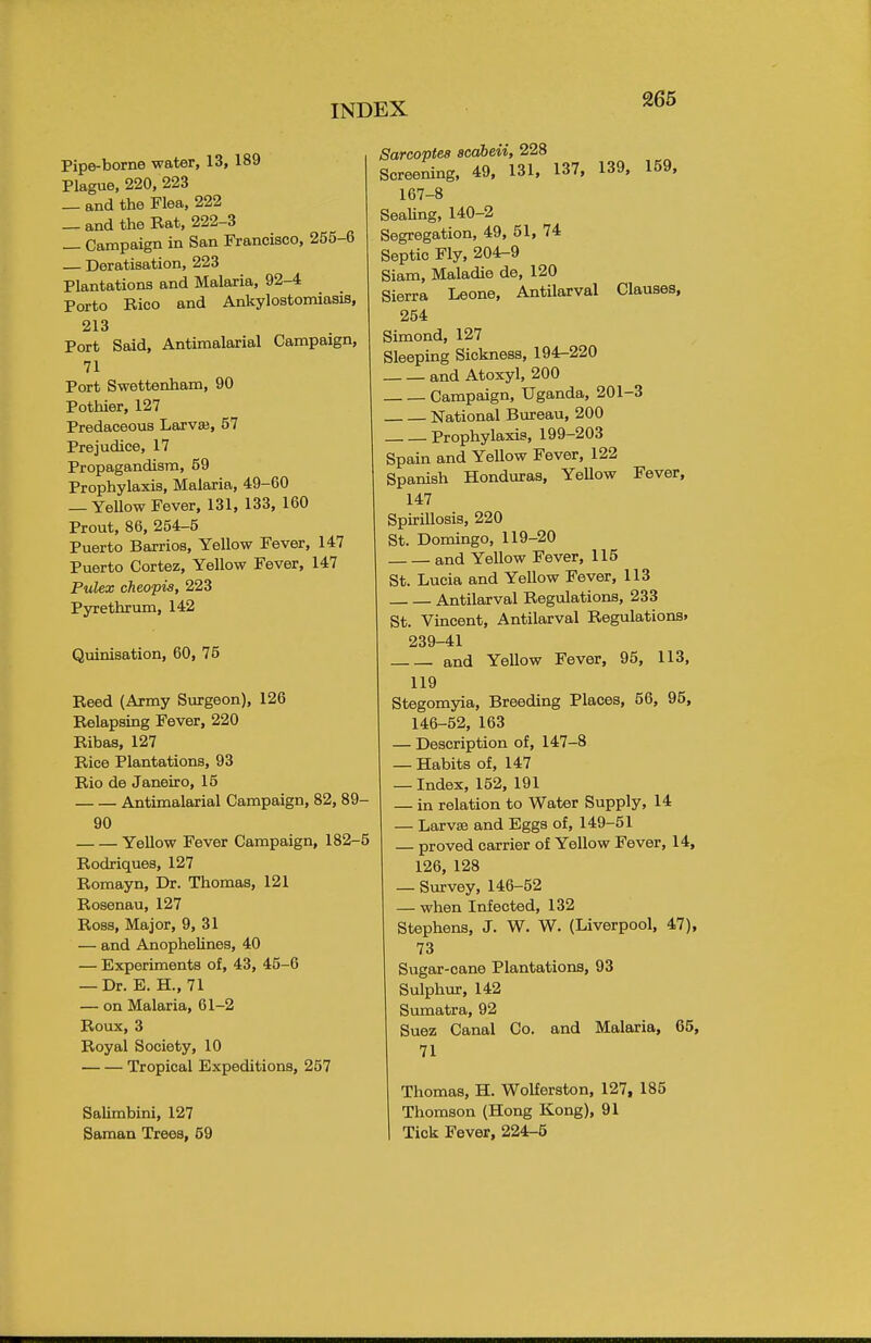 Pipe-borne water, 13, 189 Plague, 220, 223 — and the Flea, 222 _ and the Rat, 222-3 _ Campaign in San Francisco, 255-6 Deratisation, 223 Plantations and Malaria, 92-4 Porto Rico and Ankylostomiasis, 213 Port Said, Antimalarial Campaign, 71 Port Swettenham, 90 Pothier, 127 Predaceous Larvae, 57 Prejudice, 17 Propagandised, 59 Prophylaxis, Malaria, 49-60 — Yellow Fever, 131, 133, 160 Prout, 86, 254-5 Puerto Barrios, Yellow Fever, 147 Puerto Cortez, Yellow Fever, 147 Pulex cheopia, 223 Pyrethrum, 142 Quinisation, 60, 75 Reed (Army Surgeon), 126 Relapsing Fever, 220 Ribas, 127 Rice Plantations, 93 Rio de Janeiro, 15 Antimalarial Campaign, 82, 89- 90 Yellow Fever Campaign, 182-5 Rodriques, 127 Romayn, Dr. Thomas, 121 Rosenau, 127 Ross, Major, 9, 31 — and Anophelines, 40 — Experiments of, 43, 45-6 — Dr. E. H., 71 — on Malaria, 61-2 Roux, 3 Royal Society, 10 Tropical Expeditions, 257 Salimbini, 127 Saman Trees, 59 Sarcoptes scabeii, 228 Screening, 49, 131, 137, 139, 159, 167-8 Sealing, 140-2 Segregation, 49, 51, 74 Septic Fly, 204-9 Siam, Maladie de, 120 Sierra Leone, Antilarval Clauses, 254 Simond, 127 Sleeping Sickness, 194-220 and Atoxyl, 200 Campaign, Uganda, 201-3 National Bureau, 200 Prophylaxis, 199-203 Spain and Yellow Fever, 122 Spanish Honduras, Yellow Fever, 147 Spirillosis, 220 St. Domingo, 119-20 and Yellow Fever, 115 St. Lucia and Yellow Fever, 113 Antilarval Regulations, 233 St. Vincent, Antilarval Regulations. 239-41 and Yellow Fever, 95, 113, 119 Stegomyia, Breeding Places, 56, 95, 146-52, 163 — Description of, 147-8 — Habits of, 147 — Index, 152, 191 — in relation to Water Supply, 14 — Larvae and Eggs of, 149-51 — proved carrier of Yellow Fever, 14, 126, 128 — Survey, 146-52 — when Infected, 132 Stephens, J. W. W. (Liverpool, 47), 73 Sugar-cane Plantations, 93 Sulphur, 142 Sumatra, 92 Suez Canal Co. and Malaria, 65, 71 Thomas, H. Wolferston, 127, 185 Thomson (Hong Kong), 91 Tick Fever, 224-5