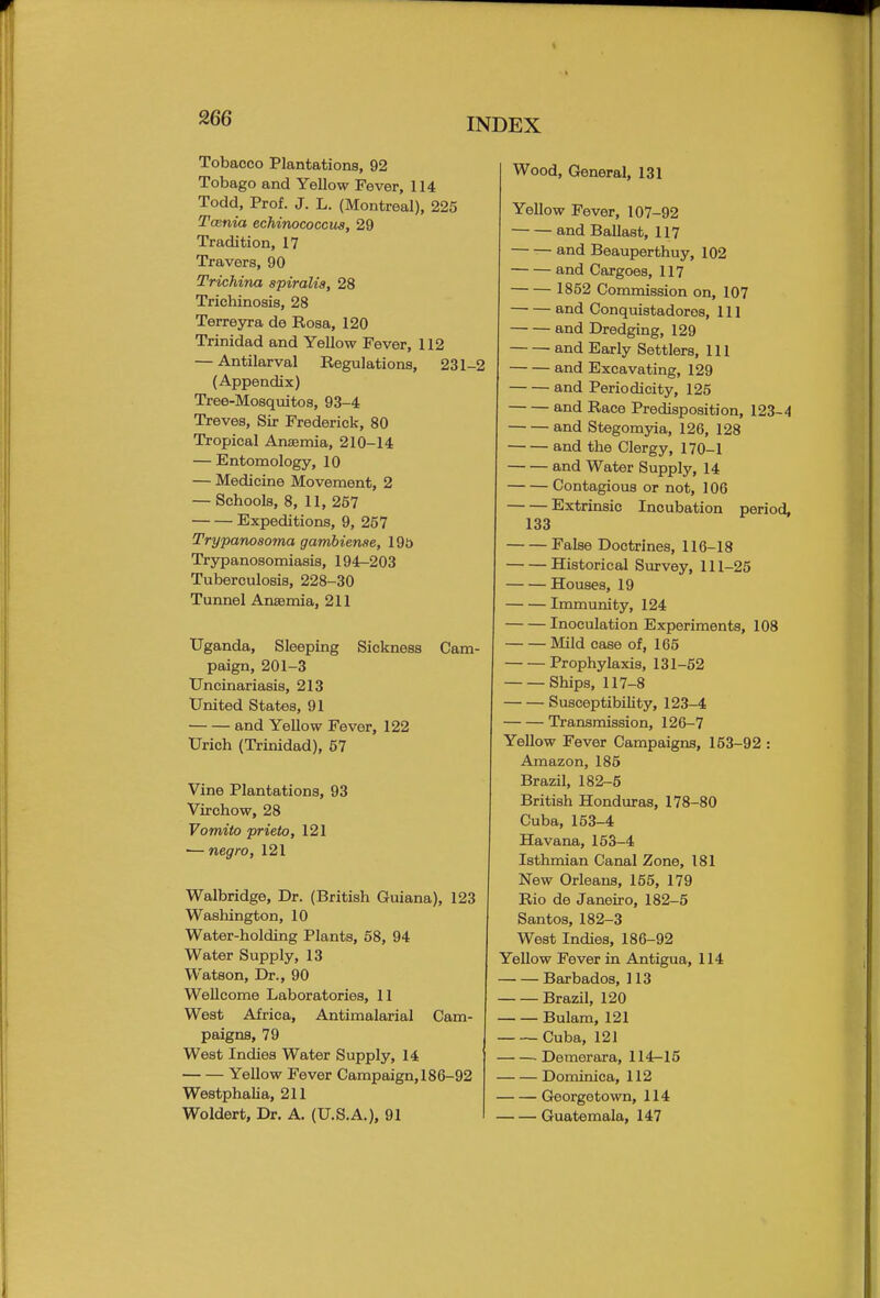 Tobacco Plantations, 92 Tobago and Yellow Fever, 114 Todd, Prof. J. L. (Montreal), 225 Tcenia echinococcus, 29 Tradition, 17 Travers, 90 Trichina spiralis, 28 Trichinosis, 28 Terreyra de Rosa, 120 Trinidad and Yellow Fever, 112 — Antilarval Regulations, 231-2 (Appendix) Tree-Mosquitos, 93-4 Treves, Sir Frederick, 80 Tropical Anaemia, 210-14 — Entomology, 10 — Medicine Movement, 2 — Schools, 8, 11, 257 Expeditions, 9, 257 Trypanosoma gambiense, 19o Trypanosomiasis, 194-203 Tuberculosis, 228-30 Tunnel Anaemia, 211 Uganda, Sleeping Sickness Cam- paign, 201-3 Uncinariasis, 213 United States, 91 and Yellow Fever, 122 Urich (Trinidad), 57 Vine Plantations, 93 Virchow, 28 Vomito prieto, 121 ■—negro, 121 Walbridge, Dr. (British Guiana), 123 Washington, 10 Water-holding Plants, 58, 94 Water Supply, 13 Watson, Dr., 90 Wellcome Laboratories, 11 West Africa, Antimalarial Cam- paigns, 79 West Indies Water Supply, 14 Yellow Fever Campaign, 186-92 Westphalia, 211 Woldert, Dr. A. (U.S.A.), 91 Wood, General, 131 Yellow Fever, 107-92 and Ballast, 117 and Beauperthuy, 102 and Cargoes, 117 1852 Commission on, 107 and Conquistadores, 111 and Dredging, 129 and Early Settlers, 111 and Excavating, 129 and Periodicity, 125 and Race Predisposition, 123-4 and Stegomyia, 126, 128 and the Clergy, 170-1 and Water Supply, 14 Contagious or not, 106 Extrinsic Incubation period, 133 False Doctrines, 116-18 Historical Survey, 111-25 Houses, 19 Immunity, 124 Inoculation Experiments, 108 Mild case of, 165 Prophylaxis, 131-52 Ships, 117-8 Susceptibility, 123-4 Transmission, 126-7 Yellow Fever Campaigns, 153-92 : Amazon, 185 Brazil, 182-5 British Honduras, 178-80 Cuba, 153-4 Havana, 153-4 Isthmian Canal Zone, 181 New Orleans, 155, 179 Rio de Janeiro, 182-5 Santos, 182-3 West Indies, 186-92 Yellow Fever in Antigua, 114 Barbados, 113 Brazil, 120 Bulam, 121 Cuba, 121 Demerara, 114-15 Dominica, 112 Georgetown, 114 Guatemala, 147