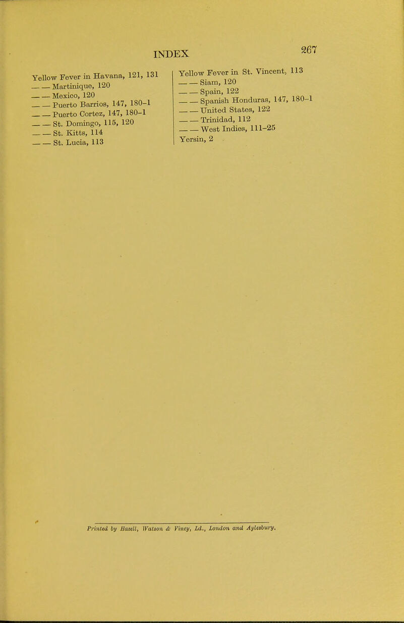 Yellow Fever in Havana, 121, 131 Martinique, 120 Mexico, 120 Puerto Barrios, 147, 180-1 Puerto Cortez, 147, 180-1 St. Domingo, 115, 120 St. Kitts, 114 St. Lucia, 113 Yellow Fever in St. Vincent, 113 Siam, 120 Spain, 122 Spanish Honduras, 147, 180-1 United States, 122 Trinidad, 112 West Indies, 111-25 Yersin, 2 Printed by JJazeU, Watson <(■ Viney, Ld., London and Aylesbury.