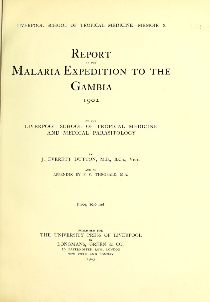 LIVERPOOL SCHOOL OF TROPICAL MEDICINE—MEMOIR X Report OF THE Malaria Expedition to the Gambia 1902 LIVERPOOL SCHOOL OF TROPICAL MEDICINE AND MEDICAL PARASITOLOGY J. EVERETT DUTTON, M.B., B.Ch., Vict. AND AN APPENDIX BY F. V. THEOBALD, M.A. Price, 10/6 net PUBLISHED FOR THE UNIVERSITY PRESS OF LIVERPOOL BY LONGMANS, GREEN & CO. 39 PATERNOSTER ROW, LONDON NEW YORK AND BOMBAY 1903