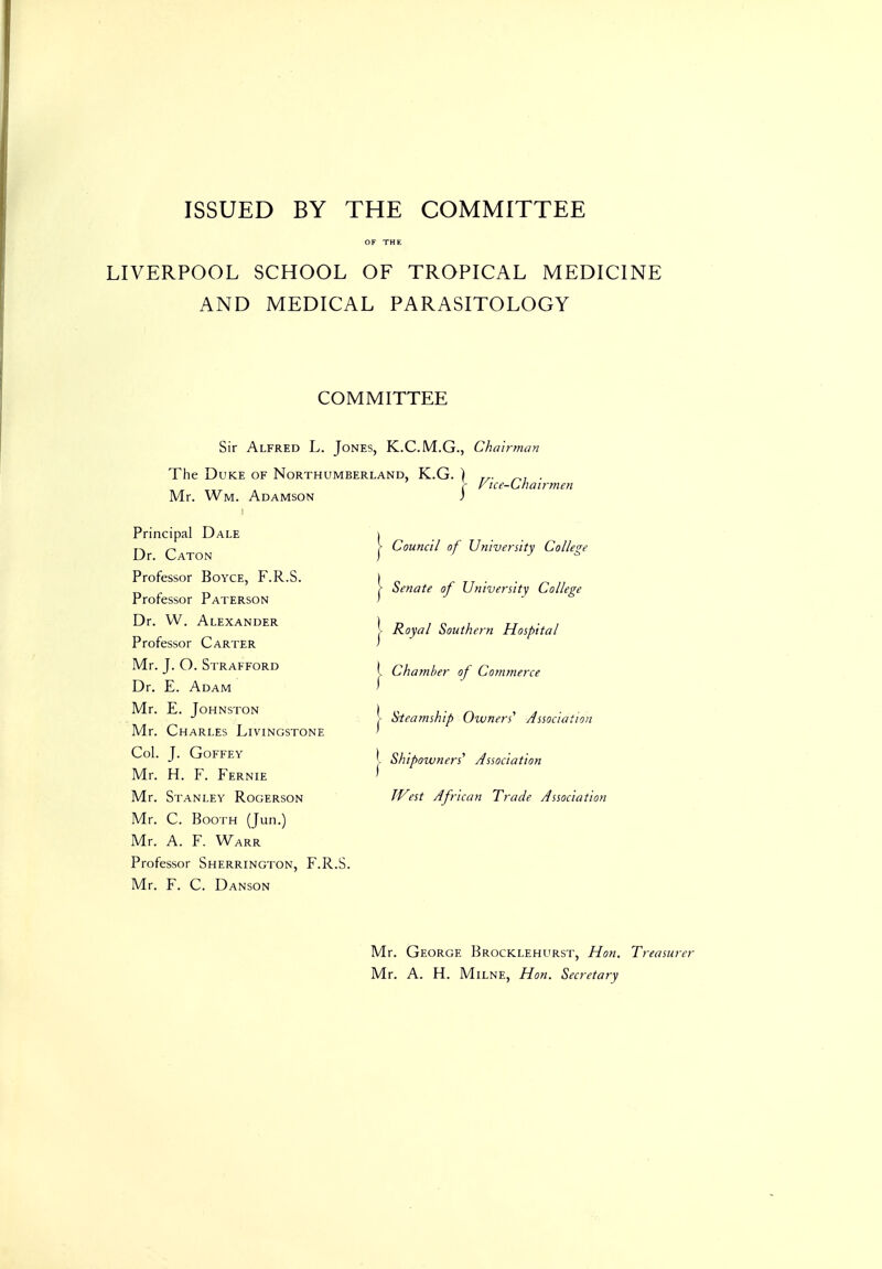 ISSUED BY THE COMMITTEE OF THE LIVERPOOL SCHOOL OF TROPICAL MEDICINE AND MEDICAL PARASITOLOGY COMMITTEE Sir Alfred L. Jones, K.C.M.G., Chai The Duke of Northumberland, K.G. Mr. Wm. Adamson Principal Dale Dr. Caton Professor Boyce, F.R.S. Professor Paterson Dr. VV. Alexander Professor Carter Mr. J. O. Strafford Dr. E. Adam Mr. E. Johnston Mr. Charles Livingstone Col. J. GOFFEY Mr. H. F. Fernie Mr. Stanley Rogerson Mr. C. Booth (Jun.) Mr. A. F. Warr Professor Sherrington, F.R.S. Mr. F. C. Danson I I Council of University College Senate of University College Royal Southern Hospital Chamber of Commerce Sieamship Owners' Association Shipoivners' Association West African Trade Association Mr. George Brocklehurst, Hon. Treasurer Mr. A. H. Milne, Hon. Secretary