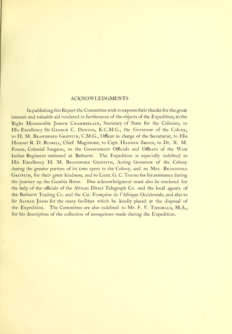 ACKNOWLEDGMENTS In publishing this Report the Committee wish to express their thanks for the great interest and valuable aid rendered in furtherance of the objects of the Expedition, to the Right Honourable Joseph Chamberlain, Secretary of State for the Colonies, to His Excellency Sir George C. Denton, K.C.M.G., the Governor of the Colony, to H. M. Brandford Griffith, C.M.G., Officer in charge of the Secretariat, to His Honour R. D. Russell, Chief Magistrate, to Capt. Haddon Smith, to Dr. R. M. FoRDE, Colonial Surgeon, to the Government Officials and Officers of the West Indian Regiment stationed at Bathurst. The Expedition is especially indebted to His Excellency H. M. Brandford Griffith, Acting Governor of the Colony during the greater portion of its time spent in the Colony, and to Mrs. Brandford Griffith, for their great kindness, and to Lieut. G. C. Young for his assistance during the journey up the Gambia River. Due acknowledgment must also be rendered for the help of the officials of the African Direct Telegraph Co. and the local agents of the Bathurst Trading Co. and the Cie. Fran^aise de I'Afrique Occidentale, and also to Sir Alfred Jones for the many facilities which he kindly placed at the disposal of the Expedition. The Committee are also indebted to Mr. F. V. Theobald, M.A., for his description of the collection of mosquitoes made during the Expedition.