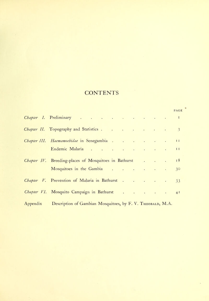 CONTENTS PAGE Chapter 1. Preliminary ......... i Chapter 11. Topography and Statistics ....... 3 Chapter III. Haemamoebidae in Senegambia . . . . . . 11 Endemic Malaria . . . . . . . . 11 Chapter IV. Breeding-places of Mosquitoes in Bathurst . . . 18 Mosquitoes in the Gambia ...... 30 Chapter V. Prevention of Malaria in Bathurst . . . . . 33 Chapter VI. Mosquito Campaign in Bathurst . . . . . 41 Appendix Description of Gambian Mosquitoes, by F. V. Theobald, M.A.