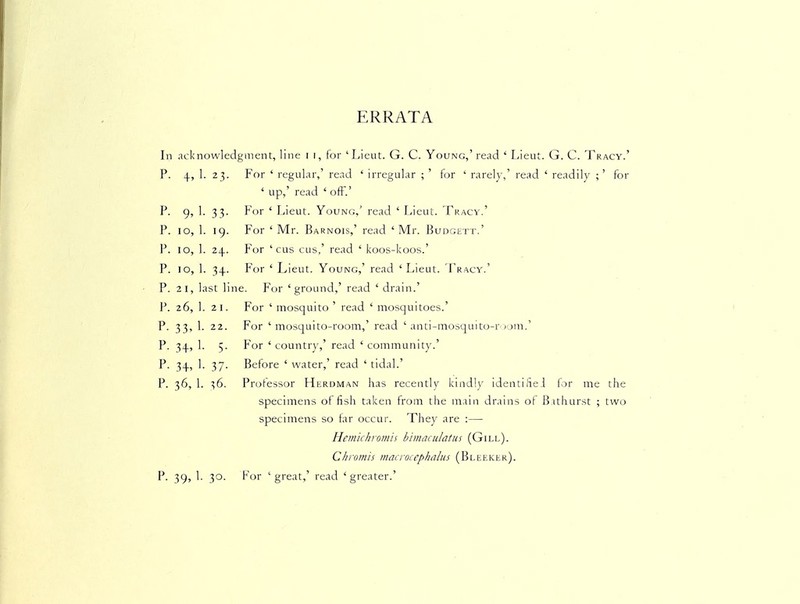 ERRATA In acknowledgment, line i i, for 'Lieut. G. C. Young,' read ' Lieut. G. C. Tracy.' P. 4, 1. 23. For ' regular,' read ' irregular ; ' for ' rarely,' read ' readily ;' for ' up,' read ' off.' P. 9, 1. 33. For ' Lieut. Youno.' read ' Lieut. Tracy.' P. 10, 1. 19. For ' Mr. Barnois,' read 'Mr. Budgett.' P. 10, 1. 24. For ' cus cus,' read ' koos-koos.' P. 10, 1. 34. For ' Lieut. Young,' read ' Lieut. Fracy.' P. 21, last line. For 'ground,' read ' drain.' P. 26, 1. 21. For ' mosquito ' read ' mosquitoes.' P. 33, 1. 22. For 'mosquito-room,' read ' anti-mosquito-r-oni.' P. 34, 1. 5. For ' country,' read ' communit}'.' P. 34, 1. 37. Before ' water,' read ' tidal.' P. 36, 1. 36. Professor Hkrdman has recently kindly identified f)r me the specimens offish taken from the main drains of Bithurst ; two specimens so tar occur. They are :— Hemichromis bimaculatus (Gill). Chromis macrocephalus (Bleeklr). P. 39, 1. 30. For 'great,' read 'greater.'