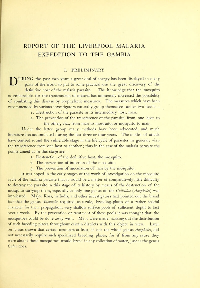 REPORT OF THE LIVERPOOL MALARIA EXPEDITION TO THE GAMBIA I. PRELIMINARY DURING the past two years a great deal of energy has been displayed in many parts of the world to put to some practical use the great discovery of the definitive host of the malaria parasite. The knowledge that the mosquito is responsible for the transmission of malaria has immensely increased the possibility of combating this disease by prophylactic measures. The measures which have been recommended by various investigators naturally group themselves under two heads—■ 1. Destruction of the parasite in its intermediary host, man. 2. The prevention of the transference of the parasite from one host to the other, viz., from man to mosquito, or mosquito to man. Under the latter group many methods have been advocated, and much literature has accumulated during the last three or four years. The modes of attack have centred round the vulnerable stage in the life cycle of parasites in general, viz.? the transference from one host to another ; thus in the case of the malaria parasite the points aimed at in this stage are— 1. Destruction of the definitive host, the mosquito. 2. The prevention of infection of the mosquito. 3. The prevention of inoculation of man by the mosquito. It was hoped in the early stages of the work of investigation on the mosquito cycle of the malaria parasite that it would be a matter of comparatively little difficulty to destroy the parasite in this stage of its history by means of the destruction of the mosquito carrying them, especially as only one genus of the CuUcidae (^Anopheles) was implicated. Major Ross, in India, and other investigators had pointed out the broad fact that the genus Anopheles required, as a rule, breeding-places of a rather special character for their propagation, very shallow surface pools of sufficient depth to last over a week. By the prevention or treatment of these pools it was thought that the mosquitoes could be done away with. Maps were made marking out the distribution of such breeding places throughout certain districts with this object in view. Later on it was shown that certain members at least, if not the whole genus Anopheles^ did not necessarily require such specialized breeding places, for if from any cause they were absent these mosquitoes would breed in any collection of water, just as the genus Culex does.