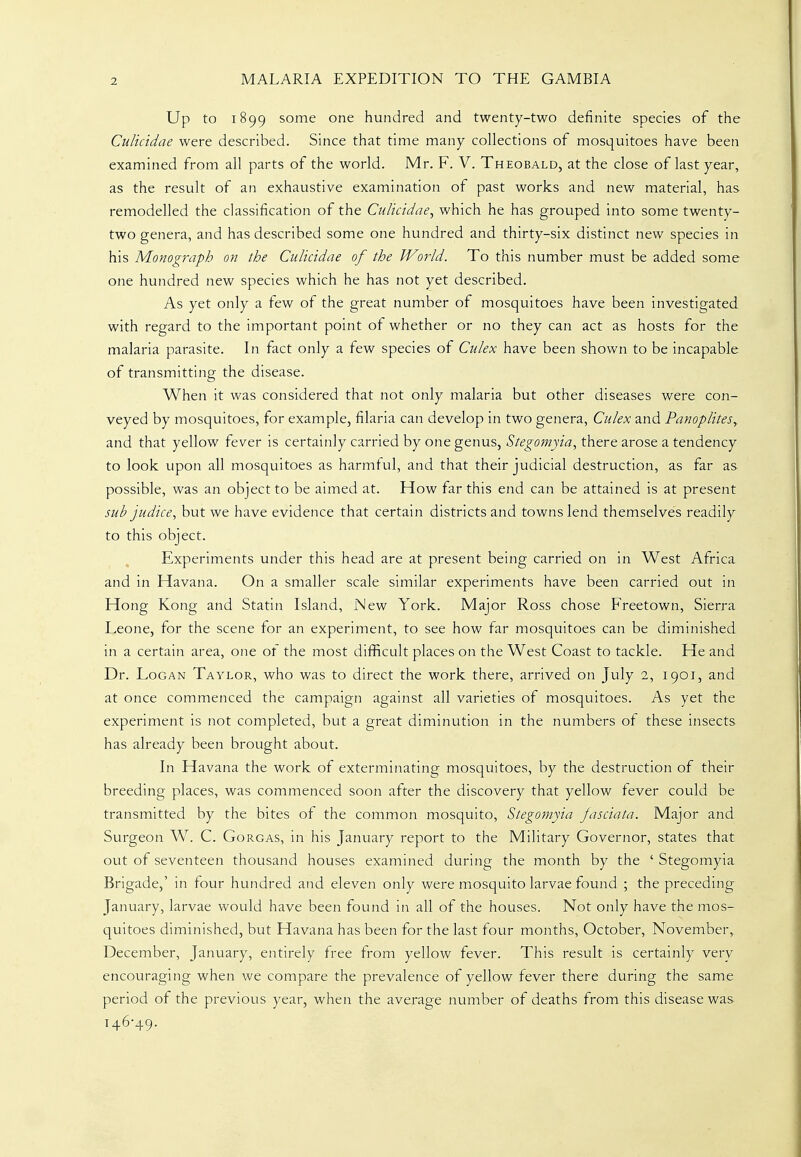 Up to 1899 some one hundred and twenty-two definite species of the Culicidae were described. Since that time many collections of mosquitoes have been examined from all parts of the world. Mr. F. V. Theobald, at the close of last year, as the result of an exhaustive examination of past works and new material, has remodelled the classification of the Culicidae, which he has grouped into some twenty- two genera, and has described some one hundred and thirty-six distinct new species in his Monograph on the Culicidae of the World. To this number must be added some one hundred new species which he has not yet described. As yet only a few of the great number of mosquitoes have been investigated with regard to the important point of whether or no they can act as hosts for the malaria parasite. In fact only a few species of Culex have been shown to be incapable of transmitting the disease. When it was considered that not only malaria but other diseases were con- veyed by mosquitoes, for example, filaria can develop in two genera, Culex and PanopliteSy and that yellow fever is certainly carried by one genus, Stegomyia, there arose a tendency to look upon all mosquitoes as harmful, and that their judicial destruction, as far as possible, was an object to be aimed at. How far this end can be attained is at present sub j.udice, but we have evidence that certain districts and towns lend themselves readily to this object. Experiments under this head are at present being carried on in West Africa and in Havana. On a smaller scale similar experiments have been carried out in Hong Kong and Statin Island, New York. Major Ross chose Freetown, Sierra Leone, for the scene for an experiment, to see how far mosquitoes can be diminished in a certain area, one of the most difficult places on the West Coast to tackle. He and Dr. Logan Taylor, who was to direct the work there, arrived on July 2, 1901, and at once commenced the campaign against all varieties of mosquitoes. As yet the experiment is not completed, but a great diminution in the numbers of these insects has already been brought about. In Havana the work of exterminating mosquitoes, by the destruction of their breeding places, was commenced soon after the discovery that yellow fever could be transmitted by the bites of the common mosquito, Stegomyia jasciata. Major and Surgeon W. C. Gorgas, in his January report to the Military Governor, states that out of seventeen thousand houses examined during the month by the ' Stegomyia Brigade,' in four hundred and eleven only were mosquito larvae found ; the preceding January, larvae would have been found in all of the houses. Not only have the mos- quitoes diminished, but Havana has been for the last four months, October, November, December, January, entirely free from yellow fever. This result is certainly very encouraging when we compare the prevalence of yellow fever there during the same period of the previous year, when the average number of deaths from this disease was 146-49.