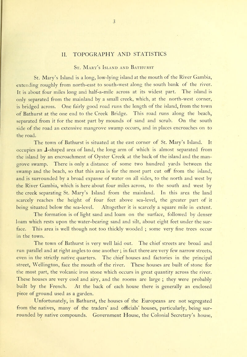 II. TOPOGRAPHY AND STATISTICS St. Mary's Island and Bathurst St. Mary's Island is a long, low-lying island at the mouth of the River Gambia, extending roughly from north-east to south-west along the south bank of the river. It is about four miles long and half-a-mile across at its widest part. The island is only separated from the mainland by a small creek, which, at the north-west corner, is bridged across. One fairly good road runs the length of the island, from the town of Bathurst at the one end to the Creek Bridge. This road runs along the beach, separated from it for the most part by mounds of sand and scrub. On the south side of the road an extensive mangrove swamp occurs, and in places encroaches on to the road. The town of Bathurst is situated at the east corner of St. Mary's Island. It occupies an J-shaped area of land, the long arm of which is almost separated from the island by an encroachment of Oyster Creek at the back of the island and the man- grove swamp. There is only a distance of some two hundred yards between the swamp and the beach, so that this area is for the most part cut off from the island, and is surrounded by a broad expanse of water on all sides, to the north and west by the River Gambia, which is here about four miles across, to the south and west by the creek separating St. Mary's Island from the mainland. In this area the land scarcely reaches the height of four feet above sea-level, the greater part of it being situated below the sea-level. Altogether it is scarcely a square mile in extent. The formation is of light sand and loam on the surface, followed by denser loam which rests upon the water-bearing sand and silt, about eight feet under the sur- face. This area is well though not too thickly wooded ; some very fine trees occur in the town. The town of Bathurst is very well laid out. The chief streets are broad and run parallel and at right angles to one another ; in fact there are very tew narrow streets, even in the strictly native quarters. The chief houses and factories in the principal street, Wellington, face the mouth of the river. These houses are built of stone for the most part, the volcanic iron stone which occurs in great quantity across the river. These houses are very cool and airy, and the rooms are large ; they were probably built by the French. At the back of each house there is generally an enclosed piece of ground used as a garden. Unfortunately, in Bathurst, the houses of the Europeans are not segregated from the natives, many of the traders' and officials' houses, particularly, being sur- rounded by native compounds. Government House, the Colonial Secretary's house,