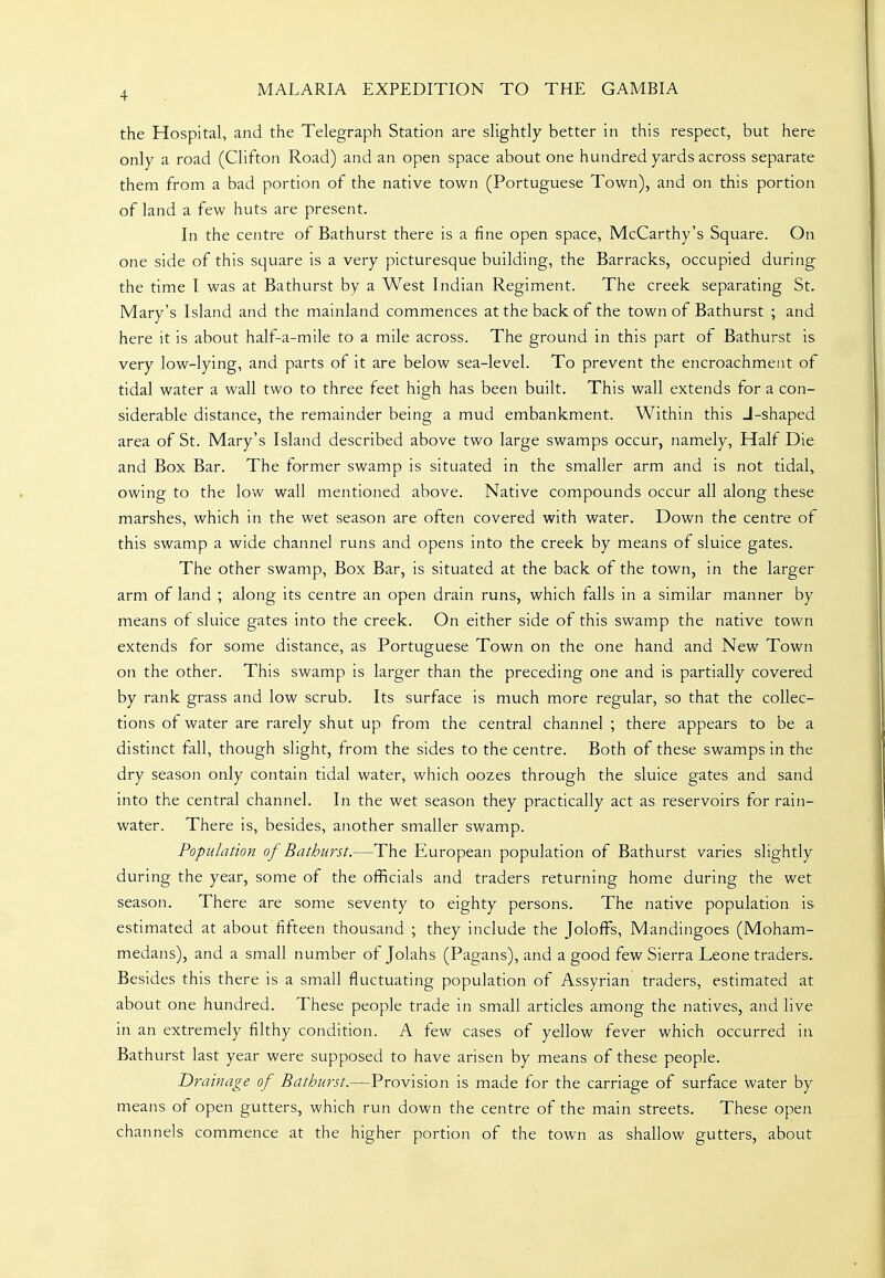 the Hospital, and the Telegraph Station are slightly better in this respect, but here only a road (Clifton Road) and an open space about one hundred yards across separate them from a bad portion of the native town (Portuguese Town), and on this portion of land a few huts are present. In the centre of Bathurst there is a fine open space, McCarthy's Square. On one side of this square is a very picturesque building, the Barracks, occupied during the time I was at Bathurst by a West Indian Regiment. The creek separating St. Mary's Island and the mainland commences at the back of the town of Bathurst ; and here it is about half-a-mile to a mile across. The ground in this part of Bathurst is very low-lying, and parts of it are below sea-level. To prevent the encroachment of tidal water a wall two to three feet high has been built. This wall extends for a con- siderable distance, the remainder being a mud embankment. Within this J-shaped area of St. Mary's Island described above two large swamps occur, namely. Half Die and Box Bar. The former swamp is situated in the smaller arm and is not tidal, owing to the low wall mentioned above. Native compounds occur all along these marshes, which in the wet season are often covered with water. Down the centre of this swamp a wide channel runs and opens into the creek by means of sluice gates. The other swamp. Box Bar, is situated at the back of the town, in the larger arm of land ; along its centre an open drain runs, which falls in a similar manner by means of sluice gates into the creek. On either side of this swamp the native town extends for some distance, as Portuguese Town on the one hand and New Town on the other. This swamp is larger than the preceding one and is partially covered by rank grass and low scrub. Its surface is much more regular, so that the collec- tions of water are rarely shut up from the central channel ; there appears to be a distinct fall, though slight, from the sides to the centre. Both of these swamps in the dry season only contain tidal water, which oozes through the sluice gates and sand into the central channel. In the wet season they practically act as reservoirs for rain- water. There is, besides, another smaller swamp. Population of Bathurst.—The European population of Bathurst varies slightly during the year, some of the officials and traders returning home during the wet season. There are some seventy to eighty persons. The native population is estimated at about fifteen thousand ; they include the JolofFs, Mandingoes (Moham- medans), and a small number of Jolahs (Pagans), and a good few Sierra Leone traders. Besides this there is a small fluctuating population of Assyrian traders, estimated at about one hundred. These people trade in small articles among the natives, and live in an extremely filthy condition. A few cases of yellow fever which occurred in Bathurst last year were supposed to have arisen by means of these people. Drainage of Bathurst.—VroYision is made for the carriage of surface water by means of open gutters, which run down the centre of the main streets. These open channels commence at the higher portion of the town as shallow gutters, about