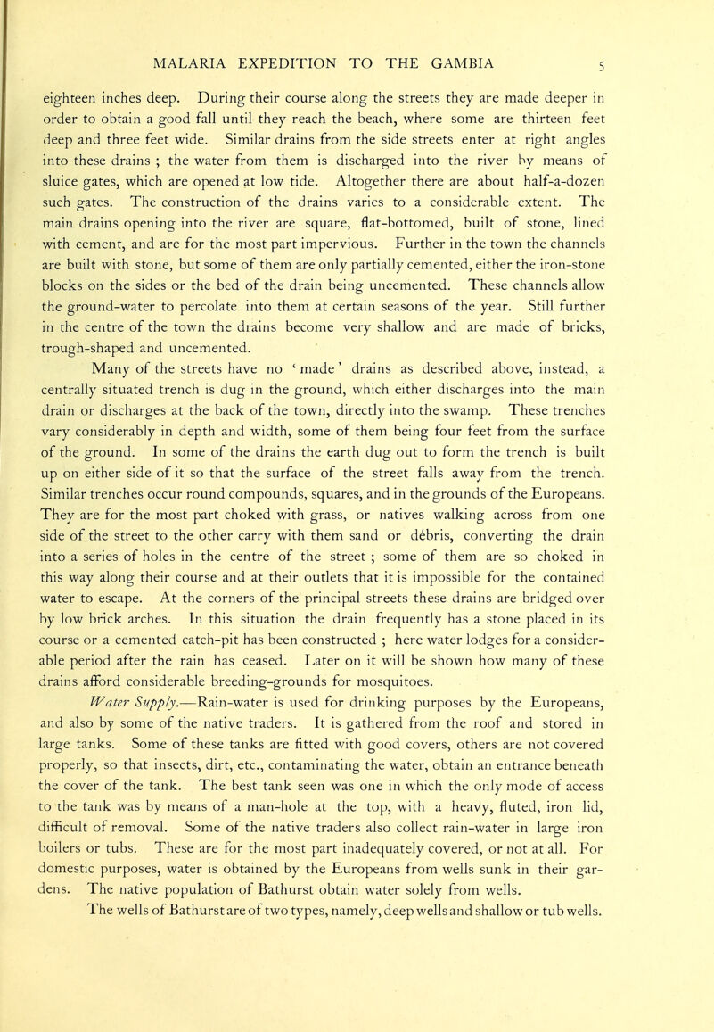 eighteen inches deep. During their course along the streets they are made deeper in order to obtain a good fall until they reach the beach, where some are thirteen feet deep and three feet wide. Similar drains from the side streets enter at right angles into these drains ; the water from them is discharged into the river by means of sluice gates, which are opened at low tide. Altogether there are about half-a-dozen such gates. The construction of the drains varies to a considerable extent. The main drains opening into the river are square, flat-bottomed, built of stone, lined with cement, and are for the most part impervious. Further in the town the channels are built with stone, but some of them are only partially cemented, either the iron-stone blocks on the sides or the bed of the drain being uncemented. These channels allow the ground-water to percolate into them at certain seasons of the year. Still further in the centre of the town the drains become very shallow and are made of bricks, trough-shaped and uncemented. Many of the streets have no ' made ' drains as described above, instead, a centrally situated trench is dug in the ground, which either discharges into the main drain or discharges at the back of the town, directly into the swamp. These trenches vary considerably in depth and width, some of them being four feet from the surface of the ground. In some of the drains the earth dug out to form the trench is built up on either side of it so that the surface of the street falls away from the trench. Similar trenches occur round compounds, squares, and in the grounds of the Europeans. They are for the most part choked with grass, or natives walking across from one side of the street to the other carry with them sand or debris, converting the drain into a series of holes in the centre of the street ; some of them are so choked in this way along their course and at their outlets that it is impossible for the contained water to escape. At the corners of the principal streets these drains are bridged over by low brick arches. In this situation the drain frequently has a stone placed in its course or a cemented catch-pit has been constructed ; here water lodges for a consider- able period after the rain has ceased. Later on it will be shown how many of these drains afford considerable breeding-grounds for mosquitoes. Water Supply.—Rain-water is used for drinking purposes by the Europeans, and also by some of the native traders. It is gathered from the roof and stored in large tanks. Some of these tanks are fitted with good covers, others are not covered properly, so that insects, dirt, etc., contaminating the water, obtain an entrance beneath the cover of the tank. The best tank seen was one in which the only mode of access to the tank was by means of a man-hole at the top, with a heavy, fluted, iron lid, difficult of removal. Some of the native traders also collect rain-water in large iron boilers or tubs. These are for the most part inadequately covered, or not at all. For domestic purposes, water is obtained by the Europeans from wells sunk in their gar- dens. The native population of Bathurst obtain water solely from wells. The wells of Bathurst are of two types, namely, deep wells and shallow or tub wells.